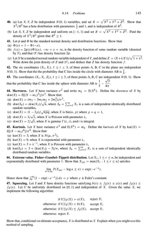 4.14 Problems 145
40. (a) Let X, Y, Z be independent N(O, 1) variables, and set R = VX2 + y2 + Z2. Show that
X2/R2 has a beta distribution with parameters ! and 1, and is independent of R2.
(b) Let X, Y, Z be independent and uniform on [- 1, 1] and set R = VX2 + y2 + Z2. Find the
density of X2/R2 given that R2 .::: 1.
41. Let c/J and <1> be the standard normal density and distribution functions. Show that:
(a) <1> (x) = 1 - <1> (-x),
(b) f(x) = 2c/J (x)<1> (AX), -00 < x < 00, is the density function of some random variable (denoted
by Y), and that IYI has density function 2c/J.
(c) LetXbea standardnormal random variableindependentofY, anddefine Z = (X+A IYI)/Vi + A2.
Write down the joint density of Z and IYI, and deduce that Z has density function f.
42. The six coordinates (Xi, Yi), 1 .::: i .::: 3, of three points A, B, C in the plane are independent
N(O, 1). Show that the the probability that C lies inside the circle with diameter AB is !.
43. The coordinates (Xi, Yi, Zi), 1 .::: i .::: 3 , of three points A, B , C are independent N(O, 1). Show
that the probability that C lies inside the sphere with diameter AB is ! _ .J3.
3 411
44. Skewness. Let X have variance 0'2 and write mk = JB:(Xk). Define the skewness of X by
skw(X) = JB:[(X - ml )3]jO'3. Show that:
(a) skw(X) = (m3 - 3mlm2 + 2mi)/O'3,
(b) skw(Sn) = skw(XI )/..jn, where Sn = 2:�=1 Xr is a sum of independent identically distributed
random variables,
(c) skw(X) = (1 - 2p)/-Jnpq, when X is bin(n, p) where p + q = 1,
(d) skw(X) = 1/...fi., when X is Poisson with parameter A,
(e) skw(X) = 2/0, when X is gamma r(A, t), and t is integral.
45. Kurtosis. Let X have variance 0'2 and JB:(Xk) = mk. Define the kurtosis of X by kur(X)
JB:[(X - ml)4]/O'4. Show that:
(a) kur(X) = 3, when X is N(I-i, 0'2),
(b) kur(X) = 9, when X is exponential with parameter A,
(c) kur(X) = 3 + A-I , when X is Poisson with parameter A,
(d) kur(Sn) = 3 + {kur(XI) - 3)jn, where Sn = 2:�=1 Xr is a sum of independent identically
distributed random variables.
46. Extreme value. Fisher-Gumbel-Tippett distribution. Let Xr, 1 .::: r .::: n, be independent and
exponentially distributed with parameter 1. Show that X(n) = max{Xr : 1 .::: r .::: n} satisfies
lim JP'(X(n) - log n .::: x) = exp(-e-X).
n-+oo
Hence show that Jooo{I - exp(_e-X)} dx = y where y is Euler's constant.
47. Squeezing. Let S and X have density functions satisfying b(x) .::: fs(x) .::: a(x) and fs (x) .:::
fx(x). Let U be uniformly distributed on [0, 1] and independent of X. Given the value X, we
implement the following algorithm:
if Ufx(X) > a(X), reject X;
otherwise: if Ufx(X) < b(X), accept X;
otherwise: if Ufx(X) .::: fs(X), accept X;
otherwise: reject X.
Show that, conditional onultimate acceptance, X is distributed as S. Explain when you mightuse this
method of sampling.
 