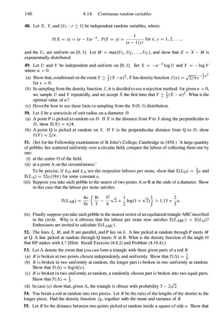 146 4.14 Continuous random variables
48. Let X, Y, and {Ur : r :::: I } be independent random variables, where:
x 1
IP'(X = x) = (e - l)e- , IP'(Y = y) = for x, y = 1 , 2, . . . ,
(e - l)y!
and the Ur are uniform on [0, 1]. Let M = max{UI , U2, . . . , Uy }, and show that Z = X - M is
exponentially distributed.
49. Let U and V be independent and uniform on [0, 1]. Set X = _a-l log U and Y = - log V
where a > O.
1 2
(a) Show that, conditional on the event Y :::: 1(X - a)2, X has density function f(x) = ,J2/rre-2
x
for x > O.
(b) In sampling from the density function f, it is decided to use a rejection method: for given a > 0,
we sample U and V repeatedly, and we accept X the first time that Y :::: i(X - a)2. What is the
optimal value of a?
(c) Describe how to use these facts in sampling from the N(O, 1) distribution.
50. Let S be a semicircle of unit radius on a diameter D.
(a) A point P is picked at random on D. If X is the distance from P to S along the perpendicular to
D, show IE(X) = rr/4.
(b) A point Q is picked at random on S. If Y is the perpendicular distance from Q to D, show
IE(Y) = 2/rr.
51. (Set for the Fellowship examination of St John's College, Cambridge in 1 858.) 'A large quantity
of pebbles lies scattered uniformly over a circular field; compare the labour of collecting them one by
one:
(i) at the centre 0 of the field,
(ii) at a point A on the circumference.'
To be precise, if Lo and LA are the respective labours per stone, show that IE(Lo) = �a and
IE(LA) = 32a/(9rr) for some constant a.
(iii) Suppose you take each pebble to the nearer of two points A or B at the ends of a diameter. Show
in this case that the labour per stone satisfies
4a { 16 17 1 } 2
IE(LAB) =
3rr 3" - 6.J2 + 2" log(1 + .J2) � 1. 13 x 3"a.
(iv) Finally suppose you take each pebble to the nearest vertex ofan equilateral triangle ABC inscribed
in the circle. Why is it obvious that the labour per stone now satisfies IE(LABc) < IE(Lo)?
Enthusiasts are invited to calculate IE(LABc).
52. The lines L, M, and N are parallel, and P lies on L. A line picked at random through P meets M
at Q. A line picked at random through Q meets N at R. What is the density function of the angle e
that RP makes with L? [Hint: Recall Exercise (4.8.2) and Problem (4. 14.4).]
53. Let � denote the event that you can form a triangle with three given parts of a rod R.
(a) R is broken at two points chosen independently and uniformly. Show that IP'(�) = *.
(b) R is broken in two uniformly at random, the longer part is broken in two uniformly at random.
Show that IP'(�) = log(4/e).
(c) R is broken in two uniformly at random, a randomly chosen part is broken into two equal parts.
Show that IP'(�) = i.
(d) In case (c) show that, given �, the triangle is obtuse with probability 3 - 2.J2.
54. You break a rod at random into two pieces. Let R be the ratio ofthe lengths ofthe shorter to the
longer piece. Find the density function JR, together with the mean and variance of R.
55. Let R be the distance between two points picked at random inside a square of side a. Show that
 