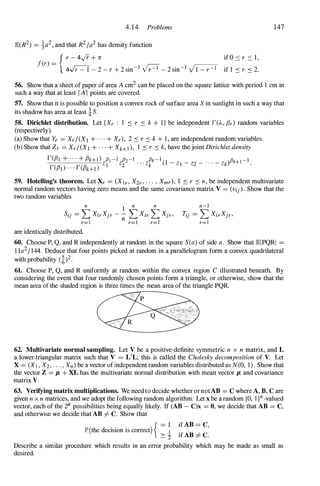 4.14 Problems
JE(R2) = j-a2, and that R2/a2 has density function
{ r - 4,Jr + n
f(r) =
4� - 2 - r + 2 sin-I p - 2 sin-I VI - r - I
if O � r � l ,
if 1 � r � 2.
147
56. Show that a sheet of paper of area A cm2 can be placed on the square lattice with period 1 cm in
such a way that at least rAl points are covered.
57. Show that it is possible to position a convex rock of surface area S in sunlight in such a way that
its shadow has area at least is.
58. Dirichlet distribution. Let {Xr : 1 � r � k + I} be independent r(A , f3r) random variables
(respectively).
(a) Show that Yr = Xr/(Xl + . . . + Xr), 2 � r � k +  , are independent random variables.
(b) Show that Zr = Xr/(X1 + . . . + Xk+t ), 1 � r � k, have the joint Dirichlet density
r(f31 + . . . + f3k+l ) fll - I fl2- I . . . flk -l
(1 _ _ _ . . . _
)flk+I -1
r(f3I ) . . . r(f3k+d
z l z2 zk Z l Z2 Zk .
59. Hotelling's theorem. Let Xr = (Xlr, X2r, . . . , Xmr), 1 � r � n, be independent multivariate
normal random vectors having zero means and the same covariance matrix V = (Vij). Show that the
two random variables
n
1
n n
Sij = L XirXjr - - L Xir L Xjr,
r=l n r=l r=I
are identically distributed.
n-l
Tij = L XirXjr,
r=l
60. Choose P, Q, and R independently at random in the square S(a) of side a. Show that JEIPQRI =
l la2/144. Deduce that four points picked at random in a parallelogram form a convex quadrilateral
with probability (�)2.
61. Choose P, Q, and R uniformly at random within the convex region C illustrated beneath. By
considering the event that four randomly chosen points form a triangle, or otherwise, show that the
mean area of the shaded region is three times the mean area of the triangle PQR.
62. Multivariate normal sampling. Let V be a positive-definite symmetric n x n matrix, and L
a lower-triangular matrix such that V = L'L; this is called the Cholesky decomposition of V. Let
X = (XI , X2, . . . , Xn) be a vector ofindependent random variables distributed as N(O, 1). Show that
the vector Z = Jl + XL has the multivariate normal distribution with mean vector Jl and covariance
matrix V.
63. Verifying matrix multiplications. We need to decide whetherornotAB = C where A, B, C are
given n x n matrices, and we adopt the following random algorithm. Let x be a random {O, l}n-valued
vector, each of the 2n possibilities being equally likely. If (AB - C)X = 0, we decide that AB = C,
and otherwise we decide that AB =f. C. Show that
lP'(the decision is correct) { =
�
� 'Z
if AB = C,
if AB =f. C.
Describe a similar procedure which results in an error probability which may be made as small as
desired.
 