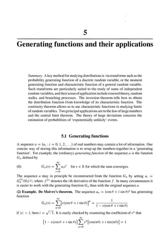 5
Generating functions and their applications
Summary. A key method forstudying distributions is via transforms such as the
probability generating function of a discrete random variable, or the moment
generating function and characteristic function of a general random variable.
Such transforms are particularly suited to the study of sums of independent
random variables, andtheirareasofapplicationincluderenewaltheory,random
walks, and branching processes. The inversion theorem tells how to obtain
the distribution function from knowledge of its characteristic function. The
continuity theorem allows us to use characteristic functions in studying limits
ofrandom variables. Twoprincipal applications areto thelaw oflargenumbers
and the central limit theorem. The theory of large deviations concerns the
estimation of probabilities of 'exponentially unlikely' events.
5.1 Generating functions
A sequence a = {ai : i = 0, 1, 2, . . . } ofreal numbers may contain a lot ofinformation. One
concise way of storing this information is to wrap up the numbers together in a 'generating
function'. For example, the (ordinary) generatingfunction of the sequence ais the function
Ga defined by
00
(1) Ga(s) = L aisi for s E lR for which the sum converges.
i=O
The sequence a may in principle be reconstructed from the function Ga by setting ai
G�i)(0)/i !, where f(i) denotes the ith derivative ofthe function f. In many circumstances it
is easier to work with the generating function Gathan with the original sequence a.
(2) Example. De Moivre's theorem. The sequence an = (cos B + i sin B)n has generating
function 00
1
Ga(s) = "'[s(cos B + i sin B)f = . .
� 1 - s(cos B + I sm B)
n=O
if IsI < 1; here i = A. It is easily checked by examining the coefficient ofsn that
00
[1 - s(cos B + i sin B)] Lsn [cos(nB) + i sin(nB)] = 1
n=O
 
