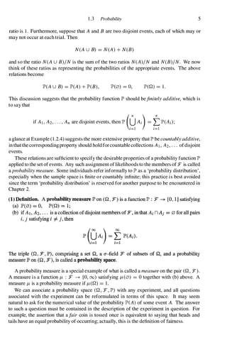1 .3 Probability 5
ratio is 1 . Furthermore, suppose that A and B are two disjoint events, each of which may or
may not occur at each trial. Then
N(AU B) = N(A) + N(B)
and so the ratio N(AU B)/N is the sum of the two ratios N(A)/N and N(B)/N. We now
think of these ratios as representing the probabilities of the appropriate events. The above
relations become
IP'(AU B) = IP'(A) + IP'(B), 1P'(0) = 0, IP'(Q) = 1 .
This discussion suggests that the probability function IP' should befinitely additive, which is
to say that
a glance at Example (1 .2.4) suggests the more extensive property that IP'be countablyadditive,
in thatthe correspondingproperty should hold forcountable collections AI, A2, . . . ofdisjoint
events.
These relations are sufficient to specify the desirable properties of a probability function IP'
applied to the set of events. Any such assignment oflikelihoods to the members of F is called
aprobability measure. Some individuals refer informally to IP' as a 'probability distribution',
especially when the sample space is finite or countably infinite; this practice is best avoided
since the term 'probability distribution' is reserved for another purpose to be encountered in
Chapter 2.
(1) Definition. A probability measure.lP' on (0, F) is a function.lP' : :F -+ [0, 1] satisfying
(a) .IP'(0) = 0, .IP'(O) = 1;
(b) if AI, Az, . • . is a collection ofdisjoint members of:F, in that Ai n Aj = 0 for all pairs
i. j satisfying i ::j:. j, then
The triple (Q, F,.IP'), comprising a set 0, a a-field F of subsets of 0, and a probability
measure .IP' on (0, F), is called a probability space.
A probability measure is a special example of what is called a measure on the pair (Q, F).
A measure is a function f.L : F -+ [0, 00) satisfying f.L(0) = 0 together with (b) above. A
measure f.Lis a probability measure if f.L(Q) = 1 .
We can associate a probability space (Q, F , IP') with any experiment, and all questions
associated with the experiment can be reformulated in terms of this space. It may seem
natural to ask for the numerical value of the probability IP'(A) of some event A. The answer
to such a question must be contained in the description of the experiment in question. For
example, the assertion that a/air coin is tossed once is equivalent to saying that heads and
tails have an equal probability of occurring; actually, this is the definition of fairness.
 