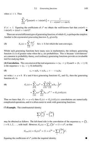 5.1 Generatingfunctions
when lsi < 1. Thus
00 1
Lsn[cos(ne) + i sin(ne)] = . .
1 - s(cos e + 1 sm e)
n=O
149
if IsI < 1. Equating the coefficients of sn we obtain the well-known fact that cos(ne) +
i sin(ne) = (cose + i sin e)n. •
There are several differenttypes ofgenerating function,ofwhich Gaisperhaps the simplest.
Another is the exponential generatingfunction Eagiven by
(3)
00 aisi
Ea(s) = L -
.-
, for s E lR. for which the sum converges.
I .
i=O
Whilst such generating functions have many uses in mathematics, the ordinary generating
function (1 ) is ofgreater value when the ai are probabilities. This is because 'convolutions'
are common in probability theory, and (ordinary) generating functions provide an invaluable
tool for studying them.
(4) Convolution. Theconvolutionofthereal sequencesa = {ai : i ::: O} andb = {bi : i ::: O}
is the sequence c = {Ci : i ::: O} defined by
(5)
we write c = a * b. If a and bhave generating functions Ga and Gb,then the generating
function of c is
(6) Gc(s) = fcnsn = f(i>ibn-i)sn
n=O n=O i=O
00 00
= LaisiLbn_iSn-i = Ga(S)Gb(S).
i=O n=i
Thus we learn that, if c = a * b, then Gc(s) = Ga(S)Gb(S); convolutions are numerically
complicated operations, and it is often easier to work with generating functions.
(7) Example. The combinatorial identity
may be obtained as follows. The left-hand side is the convolution of the sequence ai = (7),
i = 0, 1, 2, . . . , with itself. However, Ga(s) = Li (7)si = (1 + s)n,so that
2 2n '"(2n
) i
GaM(s) = Ga(s) = (1 + s) = �
i
s .
I
Equating the coefficients ofsnyields the required identity. •
 