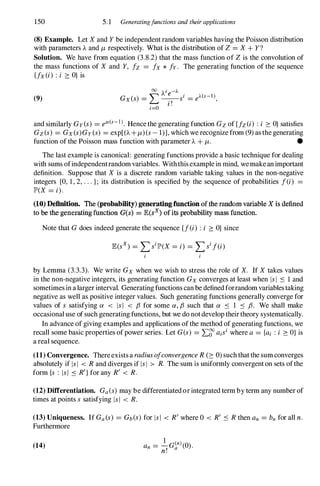150 5. 1 Generatingfunctions and their applications
(8) Example. Let X and Y be independent random variables having the Poisson distribution
with parameters A and /Lrespectively. What is the distribution of Z = X + Y?
Solution. We have from equation (3.8.2) that the mass function of Z is the convolution of
the mass functions of X and Y, fz = fx * fy. The generating function of the sequence
{fx(i) : i :?: O} is
(9)
00
Ai -J..
G (s) = '"' _
e
_si = eJ..(s-I)
x � .f '
l .
i=O
and similarly Gy(s) = ell(s-l). Hence the generating function Gzof (fz(i) :i :?: O}satisfies
Gz(s) = Gx(s)Gy(s) = exp[(A +/L)(s- 1)], which we recognize from (9) asthe generating
function of the Poisson mass function with parameter A + /L. •
The last example is canonical: generating functions provide a basic technique for dealing
with sums ofindependentrandomvariables. Withthis examplein mind, wemakean important
definition. Suppose that X is a discrete random variable taking values in the non-negative
integers {O, 1, 2, . . . }; its distribution is specified by the sequence of probabilities f(i) =
JP'(X = i).
(10) DefInition. The (probability)generatingfunction of the random variable X is defined
to be the generating function G(s) = JE(sx) ofits probability mass function.
Note that Gdoes indeed generate the sequence (f(i) : i :?: O} since
by Lemma (3.3.3). We write Gx when we wish to stress the role of X. If X takes values
in the non-negative integers, its generating function Gx converges at least when IsI ::s 1 and
sometimesin alarger interval. Generating functions can be definedforrandom variablestaking
negative as well as positive integer values. Such generating functions generally converge for
values of s satisfying a < lsi < f3 for some a, f3 such that a ::s 1 ::s f3. We shall make
occasional use ofsuch generating functions, but we do notdevelop theirtheory systematically.
In advance of giving examples and applications ofthe method ofgenerating functions, we
recall some basic properties ofpower series. Let G(s) = L:g" aisi where a = {ai : i :?: O}is
a real sequence.
(11) Convergence. Thereexists a radiusofconvergence R(2: 0) such that the sumconverges
absolutely if IsI < Rand diverges if IsI > R. The sum is uniformly convergent on sets ofthe
form {s : lsi ::s R'}for any R' < R.
(12) Differentiation. Ga(s)may be differentiatedor integrated term by term any number of
times at points s satisfying lsi < R.
(13) Uniqueness. If Ga(s) = Gb(S)for lsi < R'where 0 < R' ::s Rthen an = bn for all n.
Furthermore
(14) a = �c<n)(o)
n f a ·
n.
 