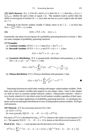 5.1 Generatingfunctions 151
(15) Abel's theorem. Ifai 2: 0 for all i and Ga(s)is finite for lsi < 1,then limstl Ga(s) =
L�oai, whether the sum is finite or equals +00. This standard result is useful when the
radius ofconvergence R satisfies R = 1,since then one has no a priori right to take the limit
ass t 1.
Returning to the discrete random variable X taIdng values in {O, 1,2, . . . } we have that
G(s) = L�silP'(X = i), so that
(16) G(O) = lP'(X = 0), G(I) = 1.
In particular, the radius ofconvergence ofa probability generating function is at least 1. Here
are some examples of probability generating functions.
(17) Examples.
(a) Constant variables. 1flP'(X = c) = 1then G(s) = E(sx) = sC.
(b) Bernoulli variables. 1flP'(X = 1) = p and lP'(X= 0) = 1 -p then
G(s) = E(sx) = (1 -p) + ps.
(c) Geometric distribution. If X is geometrically distributed with parameter p, so that
lP'(X = k) = p(1 -p)k-I for k 2: 1,then
00
G(s) = E(sx) = I>kp(1 _
p)k-l =
ps
.
1 -s(1 -p)
k= l
(d) Poisson distribution. If Xis Poisson distributed with parameter A then
•
Generating functions are useful when working with integer-valued random variables. Prob­
lems arise when random variables take negative or non-integer values. Later in this chapter
we shall see how to construct another function, called a 'characteristic function', which is
very closely related to Gx but which exists for all random variables regardless oftheir types.
There are two major applications of probability generating functions: in calculating mo­
ments, andincalculatingthedistributions ofsumsofindependentrandomvariables. Webegin
with moments.
(18) Theorem. IfXhas generatingfunction G(s) then
(a) E(X) = G'(1),
(b) more generally, E[X(X- 1)...(X -k + 1)] = G(kl(1).
Ofcourse, G(kl(1)is shorthand for limstl G(kl(s) whenever the radius ofconvergence of G
is 1. The quantity E[X(X- 1)···(X-k + 1)]is known as the kthfactorial moment of X.
Proofof (b). Take s < 1 and calculate the kth derivative of Gto obtain
dkl(S) = I>i-ki(i - 1)···(i - k + l)f(i) = E[sX-kX(X- 1)···(X-k + 1)].
i
 