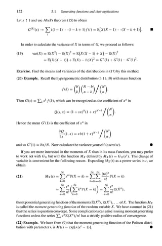 152 5.1 Generatingfunctions and their applications
Let s t 1 and use Abel's theorem (15)to obtain
G(
k) (S) -+ I>(i - 1)···(i - k + l)f(i) = JE[X(X- 1)···(X- k +1)]. •
In order to calculate the variance of Xin terms of G,we proceed as follows:
(19) var(X) = JE(X2)-JE(X)2 = JE(X(X- 1)+X) - JE(X)2
= JE(X(X- 1)) +JE(X)- JE(X)2 = G"(I)+G'(1)-G'(1)2.
Exercise. Find the means and variances ofthe distributions in (17)by this method.
(20) Example. Recall the hypergeometric distribution (3.11.10)with mass function
f(k) = G)(��:)/(�).
Then G(s) = Lkskf(k),which can be recognized as the coefficient ofxn in
Q(s,x) = (1 +sx)b(1 +x)N-b/(�).
Hence the mean G'(1)is the coefficient ofxn in
a
a�(1,x) = xb(1+x)N-l/(�)
and so G'(1) = bnjN. Now calculate the variance yourself (exercise). •
If you are more interested in the moments of Xthan in its mass function, you may prefer
to work not with Gx but with the function Mx defined by Mx(t) = Gx (et). This change of
variable is convenient for the following reason. Expanding Mx (t) as a power series in t,we
obtain
(21)
00 00 00
( k)n
Mx(t) = Letkjp'(X = k) = L L �jp'(X = k)
k=O k=On=O
theexponentialgenerating function ofthe momentsJE(Xo),JE(X1),. . . ofX. The function Mx
is called the momentgeneratingfunctionofthe random variable X. We have assumed in (21)
thatthe seriesinquestion converge. Somecomplications can ariseinusing momentgenerating
functions unless the series LntnJE(Xn)jn!has a strictly positive radius ofconvergence.
(22) Example. We have from (9) that the moment generating function of the Poisson distri­
bution with parameter 'A is M(t) = exp['A (et - 1)]. •
 