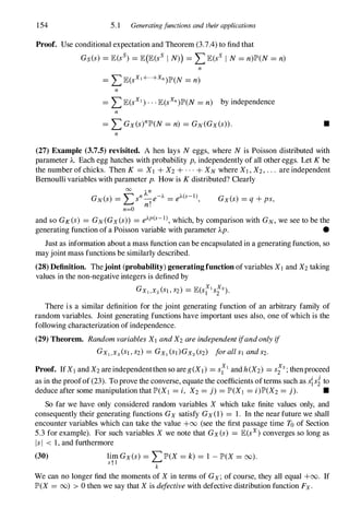 154 5.1 Generatingfunctions and their applications
Proof. Use conditional expectation and Theorem (3.7.4) to find that
Gs(s) = JE(ss) = JE(JE(sS I N») = LJE(sS I N= n)JP'(N= n)
n
n
= LJE(sX1)...JE(SXn)JP'(N= n) by independence
n
= L Gx(s)nJP'(N= n) = GN(Gx(s».
n
•
(27) Example (3.7.5) revisited. A hen lays N eggs, where N is Poisson distributed with
parameter A. Each egg hatches with probability p,independently of all other eggs. Let K be
the number of chicks. Then K = Xl + X2+ . . . + XN where XI , X2, . . . are independent
Bernoulli variables with parameter p. How is K distributed? Clearly
00
An
GN(S) = Lsn
,e-A = eA(s-1l ,
n.
n=O
GX(s) = q + ps,
and so GK(S) = GN(GX(S» = eAp(s- 1l , which, by comparison with GN,we see to be the
generating function of a Poisson variable with parameter Ap. •
Just as information about a mass function can be encapsulated in a generating function, so
may joint mass functions be similarly described.
(28) Definition. Thejoint (probability) generating function ofvariables XI and X2 taking
values in the non-negative integers is defined by
GX1,X2(Sl,S2) = JE(stlS;2).
There is a similar definition for the joint generating function of an arbitrary family of
random variables. Joint generating functions have important uses also, one of which is the
following characterization of independence.
(29) Theorem. RandomvariablesXIandX2areindependentifandonlyif
GX1,X2(SI,S2) = GX1(SJ)GX2(S2) forallsl ands2.
Proof. IfXl and X2 are independentthen so are g (XI) = stlandh(X2) = S;2;thenproceed
as in the proofof (23). To prove the converse, equate the coefficients ofterms such as ssito
deduce after some manipulation that JP'(XI = i, X2 = j) = JP'(XI = i)JP'(X2= j). •
So far we have only considered random variables X which take finite values only, and
consequently their generating functions Gx satisfy Gx(l) = 1. In the near future we shall
encounter variables which can take the value +00 (see the first passage time To of Section
5.3 for example). For such variables X we note that Gx(s) = JE(sx) converges so long as
IsI < 1, and furthermore
(30) lim Gx(s) = LJP'(X = k) = 1 - JP'(X = 00).
st l
k
We can no longer find the moments of X in terms of Gx; of course, they all equal +00. If
JP'(X = 00) > 0 then we say that X is defectivewith defective distribution function Fx.
 