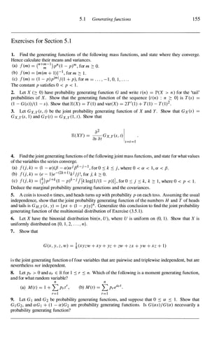 5.1 Generatingfunctions 155
Exercises for Section 5 . 1
1. Find the generating functions of the following mass functions, and state where they converge.
Hence calculate their means and variances.
(a) f(m) = (
n+:-l)pn (l - p)m, for m 2: O.
(b) f(m) = {m(m + 1)}-1, for m 2: 1.
(c) f(m) = (I - p)plml /(l + p), for m = . . . , -1, 0, I, . . . .
The constant p satisfies 0 < p < I.
2. Let X (2: 0) have probability generating function G and write t(n) = JP'(X > n) for the 'tail'
probabilities of X. Show that the generating function of the sequence {t(n) : n 2: O} is T(s) =
(l - G(s» /(l - s). Show that E(X) = T(l) and var(X) = 2T'(l) + T(1) - T(1)2.
3. Let Gx,y (s, t) be the joint probability generating function of X and Y. Show that GX (s) =
Gx,Y(s, I) and Gy(t) = Gx,y (l, t). Show that
E(XY) = --Gx y(s, t) .
a2
I
as at '
s=t=1
4. Find thejoint generating functions ofthe followingjoint mass functions, and state for what values
ofthe variables the series converge.
(a) f(j, k) = (1 - a)(fJ - a)ajfJk-j-1, for O ::s k ::s j, where 0 < a < I, a < fJ.
(b) f(j, k) = (e - 1)e-(2k+l)kj/j !, for j, k 2: O.
(c) f(j, k) = (�)pj+k(l - p)k-j/[k log{I/(1 - p)}], for O ::S j ::s k, k 2: I, where 0 < p < 1.
Deduce the marginal probability generating functions and the covariances.
5. A coin is tossed n times, and heads turns up with probability p on each toss. Assuming the usual
independence, show that thejoint probability generating function of the numbers H and T of heads
and tails is GH,T(X, y) = {px + (1 - p)y}n. Generalize this conclusion to find thejoint probability
generating function ofthe multinomial distribution of Exercise (3.5.1).
6. Let X have the binomial distribution bin(n, U), where U is uniform on (0, 1). Show that X is
uniformly distributed on {O, 1, 2, . . . , n}.
7. Show that
G(X, y, z, w) = l(xyzw + xy + yz + zw + zx + yw + xz + 1)
is thejoint generating function offour variables that are pairwise and triplewise independent, but are
nevertheless not independent.
8. Let Pr > 0 and ar E � for 1 ::s r ::s n. Which ofthe following is a moment generating function,
and for what random variable?
n n
(a) M(t) = I + 2: Prtr, (b) M(t) = 2: Preart.
r=1 r=1
9. Let Gl and G2 be probability generating functions, and suppose that 0 ::s a ::s 1. Show that
G] G2, and aG] + (l - a)G2 are probability generating functions. Is G(as)/G(a) necessarily a
probability generating function?
 