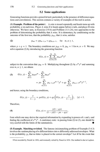 156 5.2 Generatingfunctions and their applications
5.2 Some applications
Generating functions provide a powerful tool, particularly in the presence ofdifferenceequa­
tions and convolutions. This section contains a variety of examples ofthis tool in action.
(1) Example. Problem ofthe pointst. A coin is tossed repeatedly and heads turns up with
probability P on each toss. Player A wins ifm heads appear before n tails, and player B wins
otherwise. We have seen, in Exercise (3.9.4) and Problem (3.1 1.24), two approaches to the
problem of determining the probability that A wins. It is elementary, by conditioning on the
outcome of the first toss, that the probability Pmn, that A wins, satisfies
(2) Pmn = PPm-l,n + qPm,n-l , for m, n ::: 1 ,
where P + q = 1 . The boundary conditions are PmO = 0, POn = 1 for m , n > O. We may
solve equation (2) by introducing the generating function
00 00
G(x, y) = L L Pmnxmyn
m=O n=O
subject to the convention that POO = O. Multiplying throughout (2) by xmyn and summing
over m, n ::: 1, we obtain
00 00
(3) G(x, y) - L PmOxm - L POnyn
m=l n=l
00 00
'' m-l n '' m n-)
= px � Pm-l,nX Y + qy � Pm,n-IX Y ,
m,n=l m,n=l
and hence, using the boundary conditions,
Therefore,
(4)
G(x, y) -
1
� y
= pxG(x, y) + qy (G(x, y) -
1
�y
), Iyl < 1 .
G ( ) =
y(1 - qy)
x, y ,
(1 - y)(1 - px - qy)
from which one may derive the required information by expanding in powers ofx and y and
finding the coefficient of xmyn. A cautionary note: in passing from (2) to (3), one should be
very careful with the limits of the summations. •
(5) Example. Matching revisited. The famous (mis)matching problem of Example (3.4.3)
involves the randomplacing ofn differentletters into n differently addressed envelopes. What
is the probability Pn that no letter is placed in the correct envelope? Let M be the event that
tFirst recorded by Pacioli in 1494, and eventually solved by Pascal in 1654. Our method is due to Laplace.
 