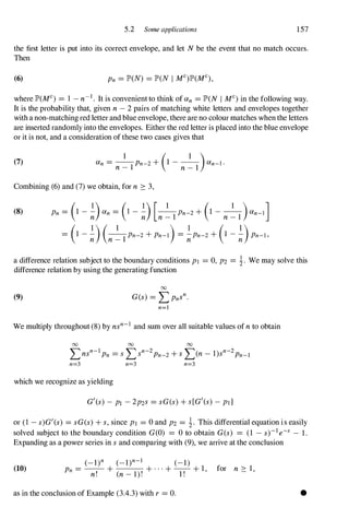 5.2 Some applications 157
the first letter is put into its correct envelope, and let Nbe the event that no match occurs.
Then
(6)
where lP'(MC) = 1 - n-I . It is convenient to think of an =lP'(N I MC)in the following way.
It is the probability that, given n - 2 pairs of matching white letters and envelopes together
with a non-matchingred letter and blue envelope, there are no colour matches when the letters
are inserted randomly into the envelopes. Either the red letter is placed into the blue envelope
or it is not, and a consideration of these two cases gives that
(7) an = _
1
_Pn_2+ (1 - _
1
_)an-I.
n - I n - l
Combining (6) and (7) we obtain, for n � 3,
(8) Pn = (1 - �)an = (1 - �) [n �1
Pn-2+ (1 -
n �1 )an-I]
= (1 - �)(n �1
Pn-2+ pn-l) = �Pn-2+ (I - �)Pn-I,
a difference relation subject to the boundary conditions PI =0,P2 = �. We may solve this
difference relation by using the generating function
(9)
00
G(s) =LPnsn.
n=1
We multiply throughout (8) by nsn-I and sum over all suitable values ofn to obtain
00 00 00
" n-l " n-2 "( 1) n-2
�ns Pn =s�s Pn-2+s� n- s Pn-I
n=3 n=3 n=3
which we recognize as yielding
G'(s) - PI -2P2S =sG(s)+ s[G'(s)- ptl
or (1 -s)G'(s) =sG(s)+ s,since PI =0and P2 = �. This differential equation is easily
solved subject to the boundary condition G(O) = 0to obtain G(s) = (1 -s)-le-s - 1.
Expanding as a power series in sand comparing with (9), we arrive at the conclusion
(10)
(_l)n (_l)n-1 (-1)
Pn = -
-
, - +
( - 1) ' + · · · + -
1 ,- + 1, for n � l,
n. n . .
as in the conclusion of Example (3.4.3) with r =O. •
 