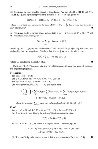 6 1 .3 Events and their probabilities
(2) Example. A coin, possibly biased, is tossed once. We can takeQ = {H, T} and :F =
{0, H, T,Q}, and a possible probability measure JP' : :F � [0, 1] is given by
JP'(0) = 0, JP'(H) = p, JP'(T) = 1 - p, JP'(Q) = 1 ,
where p is a fixed real number in the interval [0, 1 ] . If p = 1, then we say that the coin is
fair, or unbiased. •
(3) Example. A die is thrown once. We can takeQ = { l , 2, 3, 4, 5, 6}, :F ={O, l }n, and
the probability measure JP' given by
JP'(A) = LPi for any A S;Q,
iEA
where PI, P2, . . . , P6 are specified numbers from the interval [0, 1] having unit sum. The
probability that i turns up is Pi. The die is fair if Pi = i for each i, in which case
JP'(A) = ilAI for any A S;Q,
where IAI denotes the cardinality of A. •
The triple (Q, :F, JP') denotes a typical probability space. We now give some of its simple
but important properties.
(4) Lemma.
(a) JP'(AC) = 1 - JP'(A),
(b) ifB ;2 A then JP'(B) = JP'(A) + JP'(B  A) 2: JP'(A),
(c) JP'(AU B) = JP'(A) + JP'(B) - JP'(A n B),
(d) more generally, ifAI, A2, . . . , An are events, then
II' (�A;) � �II'(A;) - t111'(A; n Aj) + ;f.II'(A; n Aj n A.) - . . .
+ (_I)n+IJP'(AI n A2 n . . . n An)
where,for example, Li<j sums over all unorderedpairs (i, j) with i =1= j.
Proof.
(a) AU AC = Q and A n AC = 0, so JP'(AU AC) = JP'(A) + JP'(N) = 1 .
(b) B = AU (B  A). This is the union of disjoint sets and therefore
JP'(B) = JP'(A) + JP'(B  A).
(c) AU B = AU (B  A), which is a disjoint union. Therefore, by (b),
JP'(AU B) = JP'(A) + JP'(B  A) = JP'(A) + JP'(B  (A n B»
= JP'(A) + JP'(B) - JP'(A n B).
(d) The proof is by induction on n, and is left as an exercise (see Exercise (1.3.4» . •
 