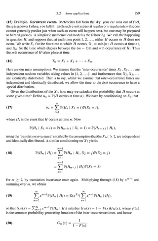 5.2 Some applications 159
(15) Example. Recurrent events. Meteorites fall from the sky, your car runs out of fuel,
there is apower failure, youfall ill. Each such event recurs atregular or irregularintervals; one
cannot generally predictjust when such an event will happen next, but one may be prepared
to hazard guesses. A simplistic mathematical model is the following. We call the happening
in question H,and suppose that, at each time point 1, 2, . . . , either Hoccurs or Hdoes not
occur. We write XIfor the first time at which Hoccurs, XI = min{n : Hoccurs at time n},
and Xm for the time which elapses between the (m - l)th and mth occurrence of H. Thus
the mth occurrence of Htakes place at time
(16)
Here are our main assumptions. We assume that the 'inter-occurrence' times XI,X2, . . . are
independent random variables taking values in {I, 2, . . . }, and furthermore that X2, X3, . . .
are identically distributed. That is to say, whilst we assume that inter-occurrence times are
independent and identically distributed, we allow the time to thefirst occurrence to have a
special distribution.
Given the distributions of the Xi, how may we calculate the probability that Hoccurs at
some given time? Define Un = W'(Hoccurs at time n). We have by conditioning on Xl that
(17)
n
Un = LW'(Hn I Xl = i)W'(XI = i),
i=l
where Hnis the event that Hoccurs at time n. Now
using the 'translation invariance' entailedbythe assumption thatthe Xi, i 2: 2, areindependent
and identically distributed. A similar conditioning on X2 yields
(18)
m-l
W'(Hm I HI) = LW'(Hm I HI,X2 = j)W'(X2 = j)
j=l
m-I
= LW'(Hm-j I HI)W'(X2 = j)
j=1
for m 2: 2, by translation invariance once again. Multiplying through (18) by xm-l and
summing over m, we obtain
(19)
00 00
Lxm-IW'(Hm I HI) = E(XX2) Lxn-IW'(Hn I HI),
m=2 n=l
so that GH(X) = L�=Ixm-IW'(Hm I HI) satisfies GH(X) - 1 = F(X)GH(X), where F(x)
is the common probability generating function ofthe inter-occurrence times, and hence
(20)
 