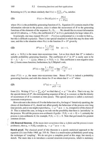r
,
160 5.2 Generatingfunctions and their applications
Returning to (17), we obtain similarly that U(x) = L�1 x
n
Un satisfies
(21)
D(x)
U(x) = D(X)GH(X) = ---
1 - F(x)
where D(x) is the probability generating function ofXI . Equation (21) contains much ofthe
information relevant to the process, since it relates the occurrences of H to the generating
functions ofthe elements of the sequence XI , X2 , . . . . We should like to extract information
out of(21) about Un = IP'(Hn), the coefficient ofx
n
in U(x), particularly for large values ofn.
In principle, one may expand D(x)/[l - F(x)] as a polynomial in x in order to find Un,
but this is difficult in practice. There is one special situation in which this may be done with
ease, and this is the situation when D(x) is the function D = D* given by
(22) *
1 - F(x)
D (x) = for IxI < 1,
1t(1 - x)
and It = E(X2) is the mean inter-occurrence time. Let us first check that D* is indeed a
suitable probability generating function. The coefficient of xn in D* is easily seen to be
(1 - It - h- . . . - fn)/It, where fi = IP'(X2 = i). This coefficient is non-negative since
the fi form a mass function; furthermore, by L'H6pital's rule,
D*(1) = lim
1 - F(x)
= lim
_F'(X)
= 1
xtl 1t(1 - x) xtl -It
since F'(I) = It, the mean inter-occurrence time. Hence D*(x) is indeed a probability
generating function, and with this choice for D we obtain that U = U* where
(23) U*(x) =
1
1t(1 - x)
from (21). Writing U*(x) = Ln u�xn
we find that u� = It- I for all n. That is to say, for
the special choice of D*, the corresponding sequence of the u� is constant,so that the density
of occurrences of H is constant as time passes. This special process is called a stationary
recurrent-eventprocess.
Howrelevant is the choice ofD tothe behaviourofUn for large n? Intuitively speaking, the
choice of distribution of XI should not affect greatly the behaviour of the process over long
time periods, and so one mightexpectthatUn � It- I as n � 00, irrespective ofthechoice of
D. This is indeed the case, so long as we rule out the possibility that there is 'periodicity' in
the process. We call the process non-arithmeticifgcd{n : IP'(X2 = n) > O} = 1 ; certainly the
process is non-arithmetic if, for example, IP'(X2 = 1) > O. Note that gcd stands for greatest
common divisor.
(24) Renewal theorem. Ifthemeaninter-occurrencetimeIt isfiniteandtheprocessisnon­
arithmetic,thenUn = IP'(Hn) satisfiesUn � It- I
asn � 00.
Sketch proof. The classical proof of this theorem is a purely analytical approach to the
equation (21) (see Feller 1968, pp. 335-8). There is a much neater probabilistic proof using
the technique of 'coupling'. We do not give a complete proof at this stage, but merely a
sketch. The main idea is to introduce a second recurrent-event process, which is stationary
 