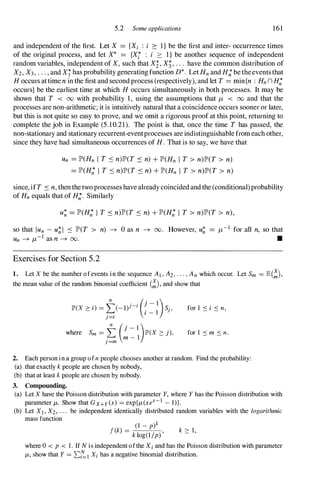 5.2 Some applications 161
and independent of the first. Let X = {Xi : i :::: I} be the first and inter- occurrence times
of the original process, and let X* = {Xi : i :::: 1} be another sequence of independent
random variables, independent of X,such that Xi,X;,. . . have the common distribution of
X2,X3,. . . , and Xihas probability generating function D*. LetHn and H; betheeventsthat
H occurs attime n in the first and second process (respectively), and let T = min{n : Hn n H;
occurs} be the earliest time at which H occurs simultaneously in both processes. It may be
shown that T < 00 with probability 1, using the assumptions that /L < 00 and that the
processes are non-arithmetic; it is intuitively natural that a coincidence occurs sooner or later,
but this is not quite so easy to prove, and we omit a rigorous proof at this point, returning to
complete the job in Example (5.10.21). The point is that, once the time T has passed, the
non-stationary and stationary recurrent-eventprocesses are indistinguishable from each other,
since they have had simultaneous occurrences of H. That is to say, we have that
Un = JP'(Hn I T S n)JP'(T S n) + JP'(Hn I T > n)JP'(T > n)
= JP'(H; I T S n)JP'(T S n) + JP'(Hn I T > n)JP'(T > n)
since, ifT S n, then thetwoprocesseshave already coincided and the (conditional)probability
of Hn equals that of H;. Similarly
U� = JP'(H; I T S n)JP'(T S n) + JP'(H; I T > n)JP'(T > n),
so that IUn - u� 1 S JP'(T > n) -+ 0 as n -+ 00. However, u� = /L- I for all n, so that
Un -+ /L- I as n -+ 00. •
Exercises for Section 5.2
1. Let X be the number ofevents in the sequence AI , A2 , " " An which occur. Let Sm = E(!),
the mean value of the random binomial coefficient (!), and show that
� . . (j-l)
JP'(X :::: i) = L--(_1)l -I . Sj,
. .
I - I
J=l
n
(. 1 )
where Sm = L } - JP'(X :::: j),
m - 1
j=m
for 1 S i S n,
for 1 S m S n.
2. Each person in a group ofn people chooses another at random. Find the probability:
(a) that exactly k people are chosen by nobody,
(b) that at least k people are chosen by nobody.
3. Compounding.
(a) Let X have the Poisson distribution with parameter Y, where Y has the Poisson distribution with
parameter /-L. Show that Gx+y(x) = exp{/-L(xex- 1 - I)}.
(b) Let Xl, X2, . . . be independent identically distributed random variables with the logarithmic
mass function
k _
(1 - p)k
f( ) - k log(1/p) ' k :::: 1,
where 0 < p < 1. If N is independent ofthe Xi and has the Poisson distribution with parameter
/-L, show that Y = ��l Xi has a negative binomial distribution.
 