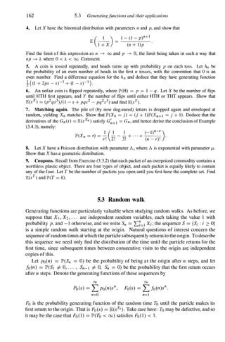 162 5.3 Generatingfunctions and theirapplications
4. Let X have the binomial distribution with parameters n and p, and show that
E
(_
1
_
) =
1 - (1 - p)n+l
I + X (n + l)p
Find the limit of this expression as n � 00 and p � 0, the limit being taken in such a way that
np � A where 0 < A < 00. Comment.
S. A coin is tossed repeatedly, and heads turns up with probability p on each toss. Let hn be
the probability of an even number of heads in the first n tosses, with the convention that 0 is an
even number. Find a difference equation for the hn and deduce that they have generating function
H (1 + 2ps - s)-l + (1 - s)-l }.
6. An unfair coin is flipped repeatedly, where IP'(H) = P = 1 - q. Let X be the number of flips
until HTH first appears, and Y the number of flips until either HTH or THT appears. Show that
E(sx) = (p2qs3)/(1 - s + pqs2 - pq2s3) and find E(sY).
7. Matching again. The pile of (by now dog-eared) letters is dropped again and enveloped at
random, yielding Xn matches. Show that IP'(Xn = j) = (j + 1)IP'(Xn+l = j + 1). Deduce that the
derivatives of the Gn(s) = E(sxn) satisfy G�+l = Gn, and hence derive the conclusion of Example
(3.4.3), namely:
IP'(Xn = r) = - - - - + . . . + .
1 ( 1 1 (_ l)n-r )
r! 2! 3! (n - r)!
8. Let X have a Poisson distribution with parameter A , where A is exponential with parameter /-t.
Show that X has a geometric distribution.
9. Coupons. Recall from Exercise (3.3.2) that each packet of an overpriced commodity contains a
worthless plastic object. There are four types of object, and each packet is equally likely to contain
any of the four. Let T be the number of packets you open until you first have the complete set. Find
E(sT) and IP'(T = k).
5.3 Random walk
Generating functions are particularly valuable when studying random walks. As before, we
suppose that Xl , X2, . . . are independent random variables, each taking the value 1 with
probability p, and -1 otherwise, and we write Sn = I:7=1 Xi; the sequence S = {Si : i :::: O}
is a simple random walk starting at the origin. Natural questions of interest concern the
sequence ofrandom times at which theparticle subsequently returns to the origin. To describe
this sequence we need only find the distribution of the time until the particle returns for the
first time, since subsequent times between consecutive visits to the origin are independent
copies of this.
Let poCn) = IP'CSn = 0) be the probability of being at the origin after n steps, and let
foCn) = IP'CSI =1= 0, . . . , Sn-l =1= 0, Sn = 0) be the probability that the first return occurs
after n steps. Denote the generating functions of these sequences by
00 00
PoCs) = LpoCn)sn, FoCs) = LfoCn)s
n .
n=O n=l
Fo is the probability generating function of the random time To until the particle makes its
first return to the origin. That is FoCs) = ECsTO). Take care here: To may be defective, and so
it may be the case that FoCI) = IP'CTo < 00) satisfies FoCI) < 1 .
 