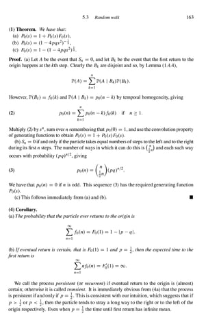 (1) Theorem. Wehavethat:
(a) Po(s) = 1 + Po(s)Fo(s),
(b) Po(s) = (1 -4pqs2)-!,
(c) Fo(s) = 1 -(1 -4pqs2)!.
5.3 Random walk 163
Proof. (a) Let A be the event that Sn = 0, and let Bk be the event that the first return to the
origin happens at the kth step. Clearly the Bk are disjoint and so, by Lemma (1.4.4),
n
lP'(A) = LlP'(A I Bk)lP'(Bk).
k=l
However, lP'(Bk) = fo(k) and lP'(A I Bk) = po(n- k) by temporal homogeneity, giving
(2)
n
po(n) = Lpo(n- k)fo(k) if n � 1 .
k=l
Multiply (2) by sn, sum over nremembering that po(O) = 1, and use the convolutionproperty
of generating functions to obtain Po(s) = 1 + Po(s)Fo(s).
(b) Sn = 0 ifand only ifthe particle takes equal numbers ofsteps to the left and to the right
during its first nsteps. The number of ways in which it can do this is (l.n
n) and each such way
2
occurs with probability (pq)n/2,giving
(3)
We have that po(n) = 0 if nis odd. This sequence (3) has the required generating function
Po(s).
(c) This follows immediately from (a) and (b). •
(4) Corollary.
(a) Theprobabilitythattheparticleeverreturnstotheoriginis
00
Lfo(n) = Fo(1) = 1 - Ip-ql·
n=]
(b) Ifeventualreturnis certain, thatisFo(1) = 1 andp = i, thentheexpectedtimetothe
firstreturnis 00
Lnfo(n) = F�(l) = 00.
n=!
We call the process persistent (or recurrent)if eventual return to the origin is (almost)
certain; otherwise it is called transient. It is immediately obvious from (4a) thatthe process
is persistent ifandonly if p= i. This is consistent with our intuition, which suggests that if
p > i or p < i, then the particle tends to stray a long way to the right or to the left of the
origin respectively. Even when p= i the time until first return has infinite mean.
 