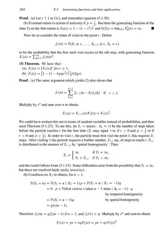 164 5.3 Generatingfunctions and theirapplications
Proof. (a) Let s t 1 in (lc), and remember equation (5.1.30).
(b) Eventual return is certain ifandonly if p= i. But then the generating function ofthe
time To to the first return is Fo(s) = 1 -(l -s2)! and lE(To) = limstl F�(s)= 00. •
Now let us consider the times of visits to the point r. Define
Ir(n) = lP'(SI =1= r,. . . , Sn-I =1= r, Sn = r)
to be the probability that the first such visit occurs at the nth step, with generating function
Fr(s) = L�I Ir(n)sn.
(5) Theorem. We have that:
(a) Fr(s) = [FI (s)Ylorr 2: 1,
(b) FI(s) = [1 -(1 -4pqs2)!]/(2qs).
Proof. (a) The same argument which yields (2)also shows that
n-l
Ir (n) = Llr-l (n - k)/l (k) if r > 1.
k=1
Multiply by snand sum over n to obtain
We could have written this out in terms ofrandom variables instead ofprobabilities, and then
used Theorem (5.1.23). To see this, let Tr = min{n : Sn = r}be the number of steps taken
before the particle reaches rfor the first time (Tr may equal +00 if r > 0 and p < i or if
r < 0 and p > i). In order to visit r,the particle must first visit the point 1;this requires n
steps. After visiting 1the particle requires a further number, TI,r say, of steps to reach r;TI,r
is distributed in the manner of Tr-I by 'spatial homogeneity'. Thus
if n = 00,
if TI < 00,
and the result follows from (5.1.23). Some difficulties arise from the possibility that TI = 00,
but these are resolved fairly easily (exercise).
(b) Condition on XI to obtain, for n > 1,
lP'(TI = n) = lP'(TI = n I XI = l)p + lP'(TI = n I XI = -1)q
= O · P + lP'(first visit to 1takes n - 1 steps I So = -1).q
= lP'(T2 = n - l)q
= q/2(n- 1).
by temporal homogeneity
by spatial homogeneity
Therefore II (n) = q/2(n- 1)if n > 1,and II (1) = p. Multiply by sn and sum to obtain
 
