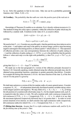5.3 Random walk 165
by (a). Solve this quadratic to find its two roots. Only one can be a probability generating
function; why? (Hint: Fl(0) = 0.) •
(6) Corollary. Theprobabilitythatthewalkevervisitsthepositivepartoftherealaxisis
l - Ip-ql
FI(1) = = min{l, p/q}.
2q
Knowledge of Theorem (5) enables us to calculate Fo(s)directly withoutrecourse to (1).
The method of doing this relies upon a symmetry within the collection of paths which may be
followed by a random walk. Condition on the value of X1 as usual to obtain
fo(n) = qfl(n- 1) + pf-I(n- 1)
and thus
Fo(s) = qsFI(s)+ pSF-l(S).
We needto find F- I (s). Considerany possible pathJrthattheparticlemay havetaken to arrive
at the point -1 and replace each step in the path by its mirror image, positive steps becoming
negativeandnegativebecomingpositive, to obtainapathJr*which ends at +1. This operation
of reflection provides a one-one correspondence between the collection of paths ending at
-1 and the collection of paths ending at +1. If JP'(Jr; p, q) is the probability that the particle
follows Jr when each step is to the right with probability p,then JP'(Jr; p,q) = JP'(Jr*;q,p);
thus
1 - (1 -4pqs2)�
F_I(s) = ,
2ps
giving that Fo(s) = 1 - (1 -4pqs2)� as before.
We made use in the last paragraph of a version of the reflection principle discussed in
Section 3.10. Generally speaking, results obtained using the reflection principle may also be
obtained using generating functions, sometimes in greater generality than before. Consider
for example the hitting time theorem (3.10.14): the mass function of the time n of the first
visit of Sto the point bis given by
Ibl b ' f
JP'(n = n) = -JP'(Sn = ) 1 n 2: 1.
n
We shall state and prove a version ofthis for random walks ofamore general nature. Consider
a sequence XI,X2,. . . ofindependent identically distributedrandom variables taking values
in the integers (positive and negative). We may think of Sn = XI + X2+ . . . + Xn as being
thenth position ofarandomwalkwhich takes steps Xi;forthe simple random walk, each Xi
is required to take the values ±1 only. We call a random walk right-continuous(respectively
left-continuous)if JP'(Xi S 1) = 1 (respectively JP'(Xi 2: -1) = 1), which is to say that
the maximum rightward (respectively leftward) step is no greater than 1. In order to avoid
certain situations of no interest, we shall consider only right-continuous walks (respectively
left-continuous walks) for which JP'(Xi = 1) > 0 (respectively JP'(Xi = -1) > 0).
(7) Hitting time theorem. AssumethatSisaright-continuousrandomwalk,andletn be
thefirsthittingtimeofthepointb. Then
b
JP'(n = n) = -JP'(Sn = b) for b,n 2: 1 .
n
 