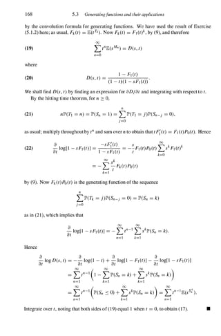 168 5.3 Generatingfunctions and their applications
by the convolution formula for generating functions. We have used the result of Exercise
(5.1.2) here; as usual, Fk(t) = lE(tn). Now Fk(t) = F] (t)k, by (9), and therefore
(19)
where
(20)
00
I:>nlE(sMn) = D(s, t)
n=O
1 - F] (t)
D(s, t) = -
-
-
----'-'----­
(1 - t)(1 - sF] (t»
We shall find D(s, t) by finding an expression for aD/at and integrating with respectto t.
By the hitting time theorem, for n 2: 0,
(21)
n
nlP'(TJ = n) = lP'(Sn = 1) = LlP'(T] = j)lP'(Sn-j = 0),
j=O
as usual; mUltiply throughoutby tn and sum overn to obtain that tF{(t) = F] (t)Po(t). Hence
(22)
a -sF{(t) s � k k
- log[1 - sF] (t)] = = --F] (t)Po(t) � s F] (t)
at l - sF] (t) t
00 k
= - LS
t
Fk(t)PO(t)
k=l
k=O
by (9). Now Fk(t)PO(t) is the generating function of the sequence
n
LlP'(Tk = j)lP'(Sn-j = 0) = lP'(Sn = k)
j=O
as in (21), which implies that
Hence
a 00 00
at
10g[l - sF] (t)] = - Ltn-]
LsklP'(Sn = k).
n=] k=]
a a a a
- log D(s, t) = -- log(l - t) + - log[1 - Fl (t)] - - log[1 - sFl (t)]
at at at at
00 ( 00 00
)
= Ltn-1 1 - LlP'(Sn = k)+ LsklP'(Sn = k)
n=l k=] k=l
Integrate over t, noting that both sides of (19) equal 1 when t = 0, to obtain (17). •
 