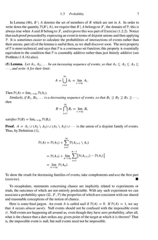 1 .3 Probability 7
In Lemma (4b), B  A denotes the set of members of B which are not in A. In order to
write down the quantity lP'(B  A), we require that B  A belongs to F, the domain oflP'; this is
always true when A and B belong to F, andto prove this was part ofExercise (1 .2.2). Notice
thateach proofproceeded by expressing an event in terms ofdisjoint unions and then applying
lP'. It is sometimes easier to calculate the probabilities of intersections of events rather than
their unions; part (d) ofthe lemma is useful then, as we shall discover soon. The next property
oflP' is more technical, and says that lP' is a continuous set function; this property is essentially
equivalent to the condition that lP' is countably additive rather than just finitely additive (see
Problem (1 .8. 16) also).
(5) Lemma. Let A I , A2, . . . be an increasing sequence ofevents, so that Al S; A2 S; A3 S;
. . " and write Afor their limit:
Then lP'(A) =limi--->oo lP'(Ai).
00
A =U Ai =.lim Ai .
1--->00
i=1
Similarly, ifBI , B2, . . . is a decreasing sequence ofevents, so that BI ;::> B2 ;::> B3 ;::> . • "
then
satisfies lP'(B) =limi--->oo lP'(Bi).
00
B =n Bi =.lim Bi
1--->00
i=1
Proof. A =AI U (A2  A I )U (A3  A2)U . .
. is the union of a disjoint family of events.
Thus, by Definition (1),
00
lP'(A) =lP'(AI) + LlP'(Ai+1  Ai)
i=1
n-I
=lP'(A I) + lim "' [lP'(Ai+l ) - lP'(Ai)]
n---7-oo L.....
i=1
To show the result for decreasing families of events, take complements and use the first part
(exercise). •
To recapitulate, statements concerning chance are implicitly related to experiments or
trials, the outcomes of which are not entirely predictable. With any such experiment we can
associate a probability space (Q, F, lP') the properties of which are consistent with our shared
and reasonable conceptions of the notion of chance.
Here is some final jargon. An event A is called null if lP'(A) =O. If lP'(A) =1, we say
that A occurs almost surely. Null events should not be confused with the impossible event
0. Null events are happening all around us, even though they have zero probability; after all,
what is the chance that a dart strikes any given point of the target at which it is thrown? That
is, the impossible event is null, but null events need not be impossible.
 