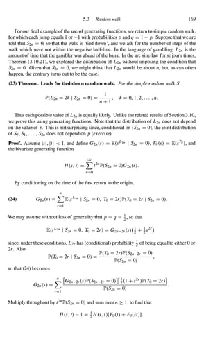 5.3 Random walk 169
For our final example ofthe use ofgenerating functions, we return to simple random walk,
forwhich eachjump equals 1 or -1 with probabilities pand q = 1 - p. Suppose that we are
told that S2n = 0, so that the walk is 'tied down', and we ask for the number of steps of the
walk which were not within the negative half-line. In the language of gambling, L2n is the
amount of time that the gambler was ahead of the bank. In the arc sine law for sojourn times,
Theorem (3.10.21 ), we explored the distribution of L2n without imposing the condition that
S2n = O. Given that S2n = 0, we might think that L2n would be about n, but, as can often
happen, the contrary turns out to be the case.
(23) Theorem. Leads for tied-down random walk. ForthesimplerandomwalkS,
1
IP'(L2n = 2k I S2n = 0) = --, k= 0, 1,2,... ,n.
n+l
Thus eachpossible value ofL2nis equally likely. Unlike the related results ofSection 3.10,
we prove this using generating functions. Note that the distribution of L2n does not depend
on the value of p. This is not surprising since, conditional on {S2n = O}, thejoint distribution
of So,Sl,... ,S2ndoes not depend on p(exercise).
Proof. Assume lsi,ItI < 1, and define G2n(S) = JE(sL2n I S2n = 0), Fo(s) = JE(sTO ), and
the bivariate generating function
00
R(s,t) = Lt2nlP'(S2n = 0)G2n(S).
n=O
By conditioning on the time ofthe first return to the origin,
n
(24) G2n(S) = LJE(sL2n I S2n = 0, To = 2r)lP'(To = 2r I S2n = 0).
r=l
We may assume without loss of generality that p= q = i, so that
since, under these conditions, L2rhas (conditional) probability i of being equal to either 0 or
2r. Also
IP'(To = 2r)IP'(S2n-2r = 0)
IP'(To= 2r I S2n = 0) = ,
IP'(S2n = 0)
so that (24)becomes
Multiply throughout by t2nlP'(S2n = 0) and sum over n :::: 1, to find that
R(s,t) - 1 = iRes,t)[Fo(t)+Fo(st)].
 