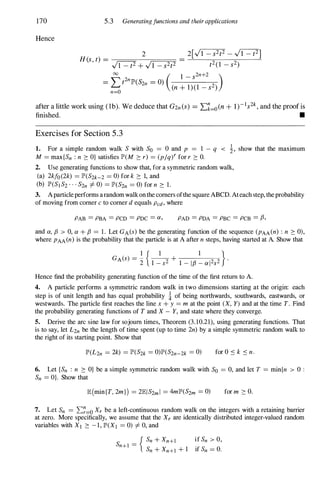 170
Hence
5.3 Generatingfunctions and theirapplications
after a little work using (lb). We deduce that G2n CS) = L�=oCn + 1)-1s
2k , and the proof is
finished. •
Exercises for Section 5 . 3
1. For a simple random walk S with So = 0 and p = 1 - q < 1, show that the maximum
M = max{Sn : n 2: O} satisfies IP'(M 2: r) = (p/q/ for r 2: O.
2. Use generating functions to show that, for a symmetric random walk,
(a) 2kfo(2k) = IP'(S2k-2 = 0) for k 2: 1, and
(b) IP'(SI S2 . . . S2n =I 0) = IP'(S2n = 0) for n 2: 1.
3. Aparticleperforms arandomwalkonthe comers ofthe square ABeD. Ateachstep, theprobability
of moving from comer c to comer d equals Pcd, where
PAB = PBA = PCD = PDC = a, PAD = PDA = PBC = PCB = fJ,
and a, fJ > 0, a + fJ = 1. Let GA(s) be the generating function of the sequence (pAA (n) : n 2: 0),
where pAA(n) is the probability that the particle is at A after n steps, having started at A. Show that
Hence find the probability generating function of the time of the first return to A.
4. A particle performs a symmetric random walk in two dimensions starting at the origin: each
step is of unit length and has equal probability ! of being northwards, southwards, eastwards, or
westwards. The particle first reaches the line x + y = m at the point (X, Y) and at the time T. Find
the probability generating functions of T and X - Y, and state where they converge.
5. Derive the arc sine law for sojourn times, Theorem (3.10.21), using generating functions. That
is to say, let L2n be the length of time spent (up to time 2n) by a simple symmetric random walk to
the right of its starting point. Show that
IP'(L2n = 2k) = IP'(S2k = 0)IP'(S2n-2k = 0) for O � k � n.
6. Let {Sn : n 2: O} be a simple symmetric random walk with So = 0, and let T = min{n > 0 :
Sn = O}. Show that
E(min{T, 2m}) = 2EIS2m l = 4mlP'(S2m = 0) for m 2: O.
7. Let Sn = L:�=o Xr be a left-continuous random walk on the integers with a retaining barrier
at zero. More specifically, we assume that the Xr are identically distributed integer-valued random
variables with XI 2: - 1, IP'(XI = 0) =I 0, and
{ Sn + Xn+l if Sn > 0,
Sn+1 = .
Sn + Xn+1 + 1 If Sn = O.
 