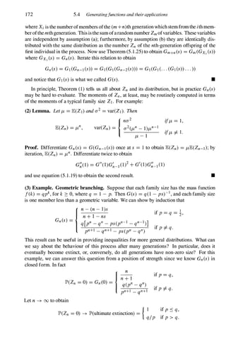 172 5.4 Generatingfunctions and theirapplications
where Xi is the numberofmembers ofthe (m +n)th generation which stemfromthe i th mem­
berofthemth generation. This is the sumofarandomnumber Zm ofvariables. These variables
are independent by assumption (a); furthermore, by assumption (b) they are identically dis­
tributed with the same distribution as the number Zn of the nth-generation offspring of the
first individual in the process. Now use Theorem (5.1.25) to obtain Gm+n(s) = Gm(GXl (s»
where GXl (s) = Gn(s). Iterate this relation to obtain
and notice that Gl (s) is what we called G(s) . •
In principle, Theorem (1) tells us all about Zn and its distribution, but in practice Gn(s)
may be hard to evaluate. The moments of Zn, at least, may be routinely computed in terms
of the moments of a typical family size ZI . For example:
(2) Lemma. Let /L= lE(ZI) and a2 = var(ZI ). Then
{na2 if/L= 1,
lE(Zn) = /Ln, var(Zn) = a2(/Ln - 1)/Ln-l if/L=J. 1 .
/L- l
Proof. Differentiate Gn(s) = G(Gn-1 (s» once at s = 1 to obtain lE(Zn) = /LlE(Zn-l);by
iteration, lE(Zn) = /Ln. Differentiate twice to obtain
G�(l) = Gil(I)G�_1(1)2+G'(I)G�_1(1)
and use equation (5.1.19) to obtain the second result. •
(3) Example. Geometric branching. Suppose that each family size has the mass function
f(k) = qpk, for k � 0, where q = 1 - p. Then G(s) = q(1 - ps)- l , and each family size
is one member less than a geometric variable. We can show by induction that
{n - (n - l)s
n+ I - ns
Gn(s) = [ 1 1 ]
q pn _
qn _
ps(pn- _
qn-
)
pn+1 _
qn+l _
ps(pn _
qn)
'f 1
1 p = q = '2'
if p =J. q.
This result can be useful in providing inequalities for more general distributions. What can
we say about the behaviour of this process after many generations? In particular, does it
eventually become extinct, or, conversely, do all generations have non-zero size? For this
example, we can answer this question from a position of strength since we know Gn(s) in
closed form. In fact
n
if p = q,
n+l
q(pn_
qn)
pn+l _
qn+l if p =J. q.
Let n -+ 00 to obtain
{ I if p S q,
IP'(Zn = 0) -+ lP'(ultimate extinction) =
q/p if p > q.
 