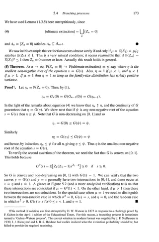 5.4 Branching processes 173
We have used Lemma (1.3.5) here surreptitiously, since
(4) {ultimate extinction} = U{Zn = O}
n
and An = {Zn = O} satisfies An S; An+I' •
Wesawinthis example thatextinction occurs almost surely ifand only iff.J, = lEeZ1) = p/q
satisfies lE(ZI) ::s 1. This is a very natural condition; it seems reasonable that if lE(Zn) =
lEeZI)n ::s 1 then Zn = 0 sooner or later. Actually this result holds in general.
(5) Theorem. As n -+ 00, JP>(Zn = 0) -+ JP>(ultimate extinction) = 1'/, say, where 11 is the
smallest non-negative root oj the equation s = G(s). Also, 11 = 1 if f.J, < I, and 11 < 1
if f.J, > 1. IfjJ, = 1 then 11 = 1 so long as thejamily-size distribution has strictly positive
variance.
Prooft. Let 'f}n = IP'(Zn = 0). Then, by (1),
'f}n = Gn(O) = G(Gn-1(0» = G('f}n-t}.
In the light of the remarks about equation (4) we know that 'f}n t 'f},and the continuity of G
guarantees that 'f} = G('f}). We show next that if 1/1 is any non-negative root of the equation
s = G(s) then 'f} ::s 1/1. Note that Gis non-decreasing on [0, 1] and so
'f}I = G(O) ::s G(1/I) = 1/1.
Similarly
'f}2 = G('f}]) ::s G(1/I) = 1/1
and hence, by induction, 'f}n :'S 1/1 for all n, giving 'f} :'S 1/1. Thus 'f}is the smallest non-negative
root ofthe equation s = G(s).
To verify the second assertion ofthe theorem, we need the fact that Gis convex on [0, 1].
This holds because
So G is convex and non-decreasing on [0, 1] with G(l) = 1. We can verify that the two
curves y = G(s) and y = s generally have two intersections in [0, 1], and these occur at
s = 'f}and s = 1 . A glance at Figure 5.2 (and a more analytical verification) tells us that
these intersections are coincident if f.J, = G'(1) < 1. On the other hand, if f.J, > 1 then these
two intersections are not coincident. In the special case when f.J, = 1 we need to distinguish
between the non-random case in which 0'2 = 0, G(s) = s, and 'f} = 0, and the random case
in which 0'2 > 0, G(s) > s for O ::S s < 1, and 'f} = 1. •
tThis method of solution was first attempted by H. W. Watson in 1 873 in response to a challenge posed by
F. Galton in the April I edition of the Educational Times. For this reason, a branching process is sometimes
termed a 'Galton-Watson process'. The correct solution in modem format was supplied by J. F. Steffensen in
1930; I. J. Bienayme and J. B. S. Haldane had earlier realized what the extinction probability should be, but
failed to provide the required reasoning.
 