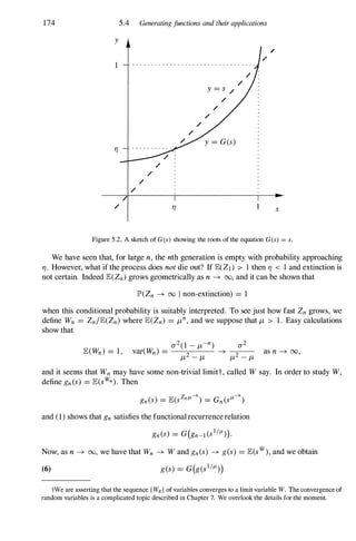 174
y
1
TJ
5.4 Generatingfunctions and their applications
/
/
/ TJ s
Figure 5.2. A sketch of G (s) showing the roots of the equation G(s) = s.
We have seen that, for large n, the nth generation is empty with probability approaching
TJ . However, what if the process does not die out? If JE(Z1) > 1 then TJ < 1 and extinction is
not certain. Indeed JE(Zn) grows geometrically as n -+ 00, and it can be shown that
JP>(Zn -+ 00 I non-extinction) = 1
when this conditional probability is suitably interpreted. To see just how fast Zn grows, we
define Wn = Zn/JE(Zn) where JE(Zn) = J-Ln, and we suppose that J-L > 1. Easy calculations
show that
and it seems that Wn may have some non-trivial limitt, called W say. In order to study W,
define gn(s) = JE(sWn). Then
and (1) shows that gn satisfies the functionalrecurrencerelation
Now, as n -+ 00, we have that Wn -+ W and gn(s) -+ g(s) = JE(sw), and we obtain
(6)
tWe are asserting that the sequence { Wn } of variables converges to a limit variable W. The convergence of
random variables is a complicated topic described in Chapter 7. We overlook the details for the moment.
 