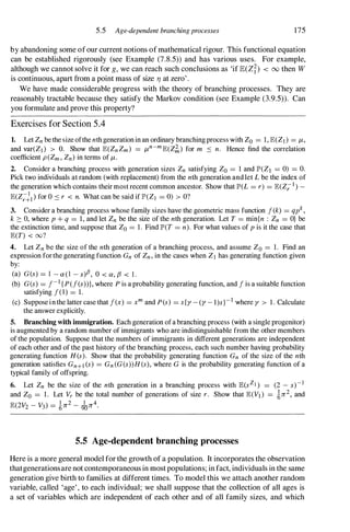 5.5 Age-dependent branchingprocesses 175
by abandoning some ofour current notions ofmathematical rigour. This functional equation
can be established rigorously (see Example (7.8.5)) and has various uses. For example,
although we cannot solve it for g, we can reach such conclusions as 'if lE(Zf) < 00 then W
is continuous, apart from a point mass of size rJ at zero'.
We have made considerable progress with the theory of branching processes. They are
reasonably tractable because they satisfy the Markov condition (see Example (3.9.5)). Can
you formulate and prove this property?
Exercises for Section 5 .4
1. Let Zn be the size ofthe nthgenerationin an ordinary branchingprocess with Zo = 1, E(Z] ) = J-t,
and var(Z] ) > O. Show that E(ZnZm) = J-tn-mE(Z�) for m :s n. Hence find the correlation
coefficient p(Zm, Zn) in terms of J-t.
2. Consider a branching process with generation sizes Zn satisfying Zo = 1 and IP'(ZI = 0) = O.
Pick two individuals at random (with replacement) from the nth generation andlet L be the index of
the generation which contains their most recent common ancestor. Show that IP'(L = r) = E(Z;:-I) -
E(Z;�] ) for O :s r < n. What can be said if lP'(Z] = 0) > O?
3. Consider a branching process whose family sizes have the geometric mass function J(k) = qpk,
k :::: 0, where p + q = 1, and let Zn be the size of the nth generation. Let T = min{n : Zn = O} be
the extinction time, and suppose that Zo = 1. Find IP'(T = n). For what values of p is it the case that
E(T) < oo?
4. Let Zn be the size of the nth generation of a branching process, and assume Zo = 1. Find an
expression forthe generating function Gn of Zn, in the cases when Z] has generating function given
by:
(a) G(s) = l - a(l - s)f3, 0 < a, {3 < 1 .
(b) G(s) = J-I {P(f(s))}, where P is a probability generating function, and J is a suitable function
satisfying J(I) = 1.
(c) Supposeinthe latter case that J(x) = xm and pes) = sly - (y - l)s}-I where y > 1. Calculate
the answer explicitly.
5. Branching with immigration. Each generation ofabranching process (with a single progenitor)
is augmented by a random number of immigrants who are indistinguishable from the other members
ofthe popUlation. Suppose that the numbers of immigrants in different generations are independent
of each other and of the past history of the branching process, each such number having probability
generating function H (s). Show that the probability generating function Gn of the size of the nth
generation satisfies Gn+1 (s) = Gn (G(s»H(s), where G is the probability generating function of a
typical family of offspring.
6. Let Zn be the size of the nth generation in a branching process with E(sZJ ) = (2 - s)-]
and Zo = 1. Let Vr be the total number of generations of size r . Show that E(Vl) = in2, and
E(2V2 - V3) = in2 - Jon4.
5.5 Age-dependent branching processes
Here is a more general model forthe growth of a population. It incorporates the observation
thatgenerationsare not contemporaneousin mostpopUlations; in fact, individuals in the same
generation give birth to families at different times. To model this we attach another random
variable, called 'age', to each individual; we shall suppose that the collection of all ages is
a set of variables which are independent of each other and of all family sizes, and which
 