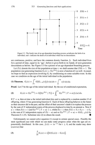 176 5.5 Generatingfunctions and their applications
1 1
o Z(O) = 1
Z(1) = 1
2 Z(2) = 2
3 Z(3) = 4
4 Z(4) = 5
5
Z(5!) = 6
Time
Figure 5.3. The family tree of an age-dependent branching process; • indicates the birth of an
individual, and 0 indicates the death of an individual which has no descendants.
are continuous, positive, and have the common density function fr. Each individual lives
for a period of time, equal to its 'age', before it gives birth to its family of next-generation
descendants as before. See Figure 5.3 for a picture of an age-dependent branching process.
Let Z(t) denote the size ofthe population at time t; we shall assume that Z(O) = 1. The
population-size generating function Gt(s) = lE(sz(t» is now a function oft as well. As usual,
we hope to find an expression involving Gt by conditioning on some suitable event. In this
case we condition on the age of the initial individual in the population.
(1) Theorem. Gt(s) = fotG(Gt-u(s))fr(u) du + [00sfr(u)duo
Proof. Let T be the age ofthe initial individual. By the use of conditional expectation,
If T = u, then at time u the initial individual dies and is replaced by a random number N of
offspring, where N has generating function G. Each of these offspring behaves in the future
as their ancestor did in the past, and the effect of their ancestor's death is to replace the process
by the sum of N independent copies ofthe process displaced in time by an amount u. Now if
u > t then Z(t) = 1 and lE(sz(t) I T = u) = s,whilst ifu < t then Z(t) = YI + Y2 + - . . + YN
is the sum of N independent copies of Z(t - u) and so lE(sz(t) I T = u) = G(Gt-u(s»by
Theorem (5.1.25). Substitute into (2) to obtain the result. •
Unfortunately we cannot solve equation (1) except in certain special cases. Possibly the
most significant case with which we can make some progress arises when the ages are ex­
ponentially distributed. In this case, fr(t) = Ae-At for t :::: 0, and the reader may show
(exercise)that
(3)
 