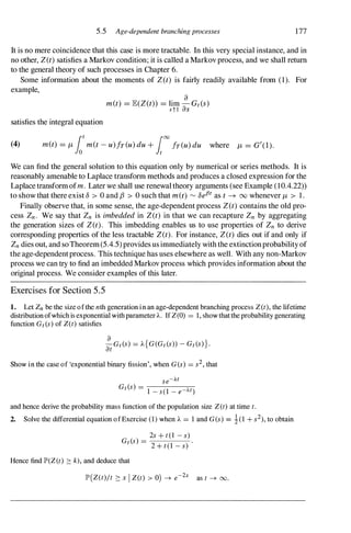 5.5 Age-dependent branchingprocesses 177
It is no mere coincidence that this case is more tractable. In this very special instance, and in
no other, Z(t) satisfies a Markov condition; it is called a Markovprocess, and we shall return
to the general theory of such processes in Chapter 6.
Some information about the moments of Z(t) is fairly readily available from (1). For
example,
satisfies the integral equation
met) = JE(Z(t» = lim �Gt(s)
stl as
(4) met) = f.Lfot
met - u)fr(u) du + [00fr(u) du where f.L = Gt(I).
We can find the general solution to this equation only by numerical or series methods. It is
reasonably amenable to Laplace transform methods and produces a closed expression for the
Laplace transformofm. Later we shall use renewal theory arguments (see Example (10.4.22»
to show that there exist 0 > 0 and fJ > 0 such that met) �
oefJt as t -+ 00 whenever f.L > 1.
Finally observe that, in some sense, the age-dependent process Z(t) contains the old pro­
cess Zn. We say that Zn is imbedded in Z(t) in that we can recapture Zn by aggregating
the generation sizes of Z(t). This imbedding enables us to use properties of Zn to derive
corresponding properties of the less tractable Z(t). For instance, Z(t) dies out if and only if
Zn dies out, and soTheorem(5.4.5)provides us immediately withthe extinctionprobabilityof
the age-dependentprocess. This technique has uses elsewhere as well. With any non-Markov
process we can try to find an imbedded Markovprocess which provides information about the
original process. We consider examples of this later.
Exercises for Section 5.5
1. Let Zn be the size ofthe nth generation in an age-dependent branching process Z(t), the lifetime
distributionofwhichis exponentialwithparameterA. IfZ(0) = 1, show thattheprobability generating
function Gt(s) of Z(t) satisfies
a
-Gt(s) = A{G(Gt(s)) - Gt(s)}.
at
Show in the case of 'exponential binary fission', when G(s) = s2, that
se-At
Gt(s) = -
1-
--s-(-
I-
--e-
--;-
;""-
t)
and hence derive the probability mass function of the population size Z(t) at time t.
2. Solve the differential equation ofExercise (1) when A = 1 and G(s) = �(1 + s2), to obtain
2s + t(1 - s)
Gt(s) =
-
2-
+
-t-
(-
1 -
--
s-
)
.
Hence find lP'(Z(t) :::: k), and deduce that
lP'(Z(t)jt :::: x I Z(t) > 0) -+ e-2x as t -+ 00.
 