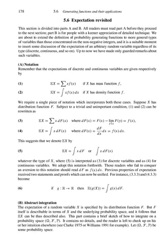 178 5.6 Generatingfunctions and their applications
5.6 Expectation revisited
This section is divided into parts A and B. All readers must read part A before they proceed
to the next section; part B is for people with a keener appreciation of detailed technique. We
are about to extend the definition of probability generating functions to more general types
of variables than those concentrated on the non-negative integers, and it is a suitable moment
to insert some discussion of the expectation of an arbitrary random variable regardless of its
type (discrete, continuous, and so on). Up to now we have made only guardedremarks about
such variables.
(A) Notation
Remember that the expectations of discrete and continuous variables are given respectively
by
(1)
(2)
lEX = Lxf(x) if X has mass function f,
lEX = fxf(x) dx if X has density function f·
We require a single piece of notation which incorporates both these cases. Suppose X has
distribution function F. Subject to a trivial and unimportant condition, (1) and (2) can be
rewritten as
(3)
(4)
lEX = LX dF(x)
lEX = fx dF(x)
where dF(x) = F(x) - lim F(y) = f(x),
ytx
dF
where dF(x) = -dx = f(x) dx.
dx
This suggests that we denote lEX by
(5) lEX = fX dF or fX dF(X)
whatever the type of X, where (5) is interpreted as (3) for discrete variables and as (4) for
continuous variables. We adopt this notation forthwith. Those readers who fail to conquer
an aversion to this notation should read dF as f(x) dx. Previous properties of expectation
received two statements andproofs which can now be unified. For instance, (3.3.3) and (4.3.3)
become
(6) if g : lR � lR then lE(g(X» = fg(x) dF.
(B) Abstract integration
The expectation of a random variable X is specified by its distribution function F. But F
itself is describable in terms of X and the underlying probability space, and it follows that
lEX can be thus described also. This part contains a brief sketch of how to integrate on a
probability space (Q, F, IP') . It contains no details, and the reader is left to check up on his
or her intuition elsewhere (see Clarke 1975 or Williams 1991 for example). Let (Q , F, IP') be
some probability space.
 