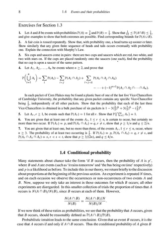 8 1 .4 Events and theirprobabilities
Exercises for Section 1 .3
1. Let A and B be events with probabilities IP'(A) = i and lP'(B) = �. Show that /2 � IP'(AnB) � �,
and give examples to show that both extremes are possible. Find corresponding bounds for IP'(A U B).
2. A fair coin is tossed repeatedly. Show that, with probability one, a head turns up sooner or later.
Show similarly that any given finite sequence of heads and tails occurs eventually with probability
one. Explain the connection with Murphy's Law.
3. Six cups and saucers come in pairs: there are two cups and saucers which are red, two white, and
two with stars on. If the cups are placed randomly onto the saucers (one each), find the probability
that no cup is upon a saucer of the same pattern.
•
4. Let AI , A2, . . . , An be events where n :::: 2, and prove that
1P'(UAi ) = LIP'(Ai ) - LIP'(Ai n Aj ) + L IP'(Ai n Aj n Ak)
i=l i i <j i <j <k
In each packet of Corn Flakes may be found a plastic bust of one of the last five Vice-Chancellors
of Cambridge University, the probability that any given packet contains any specific Vice-Chancellor
being �, independently of all other packets. Show that the probability that each of the last three
Vice-Chancellors is obtained in a bulk purchase of six packets is I - 3(�)6 + 3(�)6 _
(�)6 .
5. Let Ar , r :::: 1, be events such that IP'(Ar ) = 1 for all r. Show that lP' (n�l Ar ) = 1 .
6. You are given that at least one of the events Ar , 1 � r � n, is certain to occur, but certainly no
more than two occur. If IP'(Ar ) = p, and IP'(Ar n As ) = q, r =f. s, show that p :::: lin and q � 21n.
7. You are given that at least one, but no more than three, of the events Ar , 1 � r � n, occur, where
n :::: 3. The probability of at least two occurring is i. If IP'(Ar) = p, IP'(Ar n As) = q, r =f. s, and
IP'(Ar n As n At ) = x, r < s < t, show that p :::: 3/(2n), and q � 41n.
1.4 Conditional probability
Many statements about chance take the form 'if B occurs, then the probability of A is p
'
,
where B and A are events (such as 'it rains tomorrow' and 'the bus being on time' respectively)
and p is a likelihood as before. To include this in our theory, we return briefly to the discussion
aboutproportions at the beginning ofthe previous section. An experimentis repeated N times,
and on each occasion we observe the occurrences or non-occurrences of two events A and
B. Now, suppose we only take an interest in those outcomes for which B occurs; all other
experiments are disregarded. In this smaller collection of trials the proportion oftimes that A
occurs is N(A n B)j N(B), since B occurs at each of them. However,
N(A n B)
N(B)
N(A n B)j N
N(B)j N
Ifwe now think ofthese ratios as probabilities, we see that the probability that A occurs, given
that B occurs, should be reasonably defined as lP'(A n B)jlP'(B).
Probabilistic intuition leads to the same conclusion. Given that an event B occurs, it is the
case that A occurs if and only if A n B occurs. Thus the conditional probability ofA given B
 
