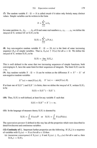 5.6 Expectation revisited 179
(7) The random variable X : Q -+ lR is called simpleif it takes only finitely many distinct
values. Simple variables can be written in the form
n
X = LXi/AI
i=l
for some partition AI,A2, ... ,Anof Q and some real numbers Xl,x2, . .. ,Xn;we define the
integralof X,written lEXor lE(X),to be
n
lE(X) = LXilP'(Ai).
i=l
(8) Any non-negative random variable X : Q -+ [0, 00) is the limit of some increasing
sequence {Xn} of simple variables. That is, Xn(w) t X(w)for all w E Q. We define the
integralof X,written lE(X),to be
lE(X) = lim lE(Xn).
n-+oo
This is well defined in the sense that two increasing sequences of simple functions, both
converging to X,have the same limit for their sequences of integrals. The limit lE(X)can be
+00.
(9) Any random variable X : Q -+ lR can be written as the difference X = X+ - X- of
non-negative random variables
X+(w) = max{X(w),O}, X-(w) = - min{X(w), OJ.
If at least one of lE(X+)and lE(X-)is finite, then we define the integralof X,written lE(X),
to be
(10) Thus, lE(X)is well defined, at least for any variable X such that
(11) In the language ofmeasure theory lE(X)is denoted by
lE(X) = LX(w)dIP' or lE(X) = LX(w)lP'(dw).
The expectationoperatorlE defined in this way has all the properties which were described in
detail fordiscrete and continuous variables.
(12) Continuity of lE. Important further properties are the following. If {Xn} is a sequence
ofvariables with Xn(w) -+ X(w)for all WE Q then
(a) (monotoneconvergence)if Xn(w) :::: 0 and Xn(w) S Xn+I(W)for all n and w, then
lE(Xn) -+ lE(X),
 