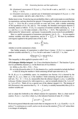 180 5.6 Generatingfunctions and their applications
(b) (dominatedconvergence)if IXn (w)1 � Yew) for all n and w, and lElYI < 00, then
lE(Xn) -+ lE(X),
(c) (boundedconvergence, a special case of dominated convergence) if IXn(w)1 � cfor
some constant cand all n and w then lE(Xn) -+ lE(X).
Rathermore is true. Events having zero probability (that is, null events) make no contributions
to expectations, and may thereforebe ignored. Consequently, it suffices to assume abovethat
Xn (w) -+ X(w) for all w exceptpossibly on some null event, with a similar weakening
of the hypotheses of (a), (b), and (c). For example, the bounded convergence theorem is
normally stated as follows: if {Xn} is a sequence of random variables satisfying Xn -+ X
a.s. and IXn I � ca.s. for some constant c,then lE(Xn) -+ lE(X). The expression 'a.s.' is an
abbreviation for 'almost surely', and means 'except possibly on an event ofzero probability'.
Here is a useful consequence of monotone convergence. Let Zl , Z2, . . . be non-negative
random variables with finite expectations, and let X = L�l Zi. We have by monotone
convergence applied to the partial sums ofthe Zi that
00
(13) lE(X) = LlE(Zi),
i=1
whether ornotthe summation is finite.
One further property of expectation is called Fatou's lemma: if {Xn} is a sequence of
random variables such that Xn 2: Y a.s. for all nand some Y with lElYI < 00, then
(14) lE(lim inf Xn) � lim inf lE(Xn).
n---+oo n---+oo
This inequality is often applied in practice with Y = o.
(15) Lebesgue-Stieltjes integral. Let X have distribution function F. The function F gives
rise to a probability measure J-LF on the Borel sets of JR as follows:
(a) define J-LF ( a,bl) = F(b)-F(a),
(b) asin the discussion after (4.1.5), the domain ofJ-LF can be extended to include the Borel
a-field $ , being the smallest a-field containing all half-open intervals (a,b].
So (JR, $ , J-LF) is a probability space; its completion (see Section 1.6) is denoted by the
triple (JR, £F , J-LF), where £F is the smallest a-field containing $ and all subsets of J-LF­
null sets. If g : JR -+ JR (is £F-measurable) then the abstract integral J gdJ-LF is called the
Lebesgue-Stieltjesintegralof gwith respect to J-LF, and we normally denote it by J g(x)dF
or J g(x)dF(x). Think of it as a special case of the abstract integral (1 1). The purpose of
this discussion is the assertion that if g : JR -+ JR (and gis suitably measurable) then g(X) is
random variable and
lE(g(X» = !g(x)dF,
and we adopt this forthwith as the official notation for expectation. Here is a final word of
caution. If g(x) = IB(X)h(x)where IBis the indicator function of some B S; JR then
!g(x)dF= Ish(x)dF.
Wedonotingeneral obtain the sameresult when we integrate over Bl = [a,b]and B2 = (a,b)
unless Fis continuous at aand b,and so we do not use the notation J: h(x)dFunless there
is no danger of ambiguity.
 