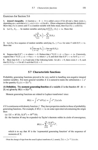 5.7 Characteristicfunctions 181
Exercises for Section 5.6
1. Jensen's inequality. A function u : lR ---+ lR is called convex if for all real a there exists A,
depending ona, suchthatu(x) � u(a)+A(x-a) forallx. (Draw a diagramto illustrate this definition.)
Show that, ifu is convex and X is a random variable with finite mean, then JE.(u(X» � u(JE.(X».
2. Let Xl , X2, . . . be random variables satisfying JE.(I:�l IXi I) < 00. Show that
3. Let {Xn} be a sequence of random variables satisfying Xn :::: Y a.s. for some Y with JE.IYI < 00.
Show that
JE. (lim sup Xn) � lim sup JE.(Xn).
n---+oo n---+oo
4. Suppose that JE.IXr I < 00 where r > O. Deduce that xrlP'(IXI � x) ---+ 0 as x ---+ 00. Conversely,
suppose thatxrlP'(IXI � x) ---+ 0 as x ---+ 00 where r 2': 0, and show that JE.IXs I < 00 for 0 :::: s < r .
5. Show that JE.IXI < 00 if and only if the following holds: for all E > 0, there exists 8 > 0, such
that JE.(IXIIA) < E for all A such that IP'(A) < 8 .
5.7 Characteristic functions
Probability generating functions proved to be very useful in handling non-negative integral
random variables. For more general variables X it is natural to make the substitution s = e
t
in the quantity Gx(s) = lE(sx).
(1) Definition. The moment generating fUnction of a variable X is the function M : R -+
[0, 00) given by M(t) = lE(etx) .
Moment generating functions are related to Laplace transformst since
M(t) = fe
tx
dF(x) = fe
tx
f(x) dx
ifX is continuouswithdensityfunction f. They havepropertiessimilarto those ofprobability
generatingfunctions. For example, if M(t) < 00 on some open interval containing the origin
then:
(a) lEX = M'(0), lE(Xk) = M(k) (0);
(b) the function M may be expanded via Taylor's theorem within its circle ofconvergence,
which is to say that M is the 'exponential generating function' of the sequence of
moments of X;
tNote the change of sign from the usual Laplace transfonn of f, namely jet) = Je-txf (x) dx.
 