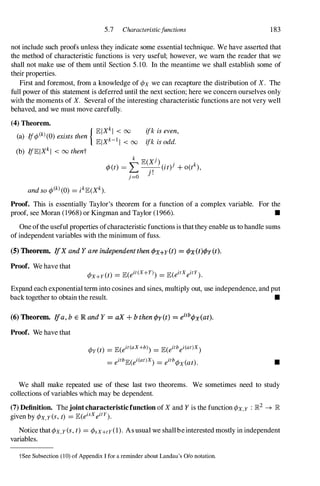 5.7 Characteristicfunctions 183
not include such proofs unless they indicate some essential technique. We have asserted that
the method of characteristic functions is very useful; however, we warn the reader that we
shall not make use of them until Section 5.10. In the meantime we shall establish some of
their properties.
First and foremost, from a knowledge of ¢x we can recapture the distribution of X. The
full power of this statement is deferred until the next section; here we concern ourselves only
with the moments of X. Several ofthe interesting characteristic functions are not very well
behaved, and we must move carefully.
(4) Theorem.
{ lElXkl < 00
(a) Ij¢(k)(O) exists then k 1
lElX - 1 < 00
(b) IjlElXkl < 00 thent
ifk is even,
ifk is odd.
Proof. This is essentially Taylor's theorem for a function of a complex variable. For the
proof, see Moran (1968) or Kingman and Taylor (1966). •
One ofthe useful properties ofcharacteristic functions is thatthey enable us to handle sums
ofindependent variables with the minimum of fuss.
(5) Theorem. IfX and Y are independent then ¢x+y(t) = tPx(t)t/>y(t).
Proof. We have that
¢X+Y(t) = lE(eit(x+y» = lE(eitXeitY).
Expand each exponential term into cosines and sines, multiply out, use independence, and put
back together to obtain the result. •
(6) Theorem. Ifa, b E IR and Y = aX + b then ¢y(t) = eitb¢x(at).
Proof. We have that
¢y(t) = lE(eit(aX+b» = lE(eitbei(at)X)
= eitblE(ei(at)X) = eitb¢x(at). •
We shall make repeated use of these last two theorems. We sometimes need to study
collections ofvariables which may be dependent.
(7) Definition. Thejointcharacteristicfunction ofX and Y is the function ¢X,Y : ]R2 � ]R
given by ¢X,y(s, t) = lE(eisXeitY).
Notice that¢x,Y(s, t) = ¢sx+ty(1). As usual we shallbeinterested mostly in independent
variables.
tSee Subsection (10) of Appendix I for a reminder about Landau's % notation.
 