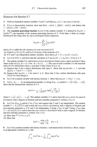 5.7 Characteristicfunctions
Exercises for Section 5.7
1. Find two dependent random variables X and Y such that ct>x+y(t) = ct>x(t)ct>y (t) for all t.
185
2. If ct> is a characteristic function, show that Re{l - ct>(t)} 2: !Re{l - ct>(2t)}, and deduce that
1 - 1ct>(2t)1 ::::: 8{1 - 1ct>(t)I}.
3. The cornulant generating function Kx(8) of the random variable X is defined by Kx(8) =
10gJB:(e&x), the logarithm of the moment generating function of X. If the latter is finite in a neigh­
bourhood of the origin, then KX has a convergentTaylor expansion:
00
1
Kx(8) = """' -kn (X)en
� n!
n=l
and kn (X) is called the nth cumulant (or semi-invariant) of X.
(a) Express k) (X), k2(X), and k3(X) in terms of the moments of X.
(b) If X and Y are independent random variables, show that kn(X + Y) = kn(X) + kn(Y).
4. Let X be N(O, 1), and show that the cumulants of X are k2(X) = 1, km (X) = 0 for m =f. 2.
5. The random variable X is said to have a latticedistributionifthereexist a and b such that X takes
values in the set L(a, b) = {a + bm : m = 0, ±l, . . . }. The span of such a variable X is the maximal
value of b for which there exists a such that X takes values in L(a, b).
(a) Suppose that X has a lattice distribution with span b. Show that lct>x(2nlb)1 = 1, and that
lct>x(t)1 < 1 for 0 < t < 2nlb.
(b) Suppose that lct>x(8)I = 1 for some 8 =f. O. Show that X has a lattice distribution with span
2nk18 for some integer k.
6. Let X be a random variable with density function f. Show that lct>x(t)1 ----+ 0 as t ----+ ±oo.
7. LetX) , X2, . . . , Xn beindependentvariables, Xi being N(/1-i , l), andlet Y = Xf+X�+ . +X;.
Show that the characteristic function of Y is
1 ( its )
ct>y(t) =
(1 _ 2it)n/2 exp
1 - 2it
where 8 = /1-f + /1-� + . . . + /1-;. The random variables Y is said to have the non-central chi-squared
distribution with n degrees offreedom and non-centrality parameter 8, written x2(n; 8).
8. Let X be N(/1-, 1) and let Y be x2(n), and suppose that X and Y are independent. The random
variable T = XIJYln is said to have the non-central t-distribution with n degrees of freedom and
non-centrality parameter /1-. If U and V are independent, U being x2(m; 8) and V being x2(n), then
F = (UIm)/(VIn) is said to have the non-central F-distribution with m and n degrees of freedom
and non-centrality parameter 8, written F(m, n; 8).
(a) Show that T2 is F(1 , n; /1-2).
(b) Show that
JB:(F)
=
n(m + 8) if n > 2.
men - 2)
9. Let X be a random variable with density function f and characteristic function ct>. Show, subject
to an appropriate condition on f, that
f(x)2 dx = - 1ct>(t)12 dt.
1
00 1
1
00
-
00 2n -00
 