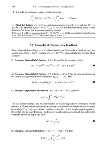 186 5.8 Generatingjunctions and their applications
10. If X and Y are continuous random variables, show that
L:¢x (y) !y (y)e-ity dy = L:¢y (x - t)!x (x) dx.
11. Tilted distributions. (a) Let X have distribution function F and let r be such that M(r) =
JE.(e'x) < 00. Show that F. (x) = M(r)-l J�oo e'Y dF(y) is a distribution function, called a 'tilted
distribution' of X, and find its moment generating function.
(b) Suppose X and YareindependentandJE.(e'x ), JE.(e' Y) < 00. Findthemomentgeneratingfunction
of the tilted distribution of X + Y in terms of those of X and Y.
5.S Examples of characteristic functions
Those who feel daunted by i = R should find it a useful exercise to work through this
section using M(t) = JE(etx) in place of ¢(t) = JE(eitX). Many calculations here are left as
exercises.
(1) Example. Bernoulli distribution. If X is Bernoulli with parameter p then
•
(2) Example. Binomial distribution. If X is bin(n, p) then X has the same distribution as
the sum ofn independent Bernoulli variables Yl , Y2, . . . , Yn. Thus
(3) Example. Exponential distribution. If f(x) = Ae-Ax for x 2: 0 then
•
This is a complex integral and its solution relies on a knowledge of how to integrate around
contoursin]R2 (the appropriate contourisa sector). Alternatively, the integral maybeevaluated
by writing eitx = cos(tx) + i sin(tx), and integrating the real and imaginary part separately.
Do not fall into the trap oftreating i as ifits were a real number, even though this malpractice
yields the correct answer in this case:
A
¢(t) = --
. .
A - I t
(4) Example. Cauchy distribution. If f(x) = 1/{JT(1 + x2)} then
1 100 eitx
¢(t) = - --
2 dx.
JT -00 1 + x
•
 