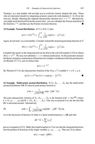 5.8 Examples ofcharacteristicjunctions 187
Treating i as a real number will not help you to avoid the contour integral this time. Those
who are interested should try integrating around a semicircle with diameter [- R, R] on the
real axis, thereby obtaining the required characteristic function ¢(t) = e-1tl• Alternatively,
you might work backwards from the answer thus: you can calculate the Fourier transform of
the function e-1tl,and then use the Fourier inversion theorem. •
(5) Example. Normal distribution. If Xis N(O, 1) then
. 100 1
¢(t) = JE(e1tX) = J;L exp(itx- !x2)dx.
-00 v2n
Again, do not treat ias areal number. Consider instead the momentgenerating function of X
100 1
M(s) = JE(eSx) = J;L exp(sx- !x2)dx.
-00 v2n
Complete the square in the integrand and use the hint at the end ofExample (4.5.9) to obtain
M(s) = e�s2. We may not substitute s = itwithoutjustification. In this particular instance
thetheory ofanalytic continuationoffunctions ofacomplex variableprovidesthisjustification,
see Remark (5.7.1 1), and we deduce that
By Theorem (5.7.6), the characteristic function ofthe N(J-L,a2)variable Y = aX+ J-Lis
¢y(t) = eitfL¢x(at) = exp(iJ-Lt- !a2t2). •
(6) Example. Multivariate normal distribution. If Xl,X2,... ,Xn has the multivariate
normal distribution N(0, V) then its joint density function is
The joint characteristic function of XI,X2,... ,Xn is the function ¢(t) = JE(eitX') where
t = (tl,t2,... ,tn) and X = (XI , X2,... ,Xn). One way to proceed is to use the fact that
tX' is univariate normal. Alternatively,
(7)
As in the discussion of Section 4.9, there is a linear transformation y = xB such that
V-I , ,"" 2
X X = �AjYj
j
just as in equation (4.9.3). Make this transformation in (7) to see that the integrand factorizes
into the product of functions ofthe single variables Yl,Y2,... ,Yn. Then use (5) to obtain
¢(t) = exp(-!tVt').
 