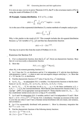 188 5.8 Generatingfunctions and their applications
It is now an easy exercise to prove Theorem (4.9.5), that V is the covariance matrix of X, by
using the result of Problem (5.12.30). •
(8) Example. Gamma distribution. If X is r(A.,s) then
¢J(t) = __ A.sxs-1 exp(itx - A.x) dx.
100 1
o res)
As in the case ofthe exponential distribution (3), routine methods ofcomplex analysis give
( A. )S
¢J(t) = --
.
A. - It
Why is this similar to the result of (3)? This example includes the chi-squared distribution
because a X2(d)variable is rei, !d)and thus has characteristic function
¢J(t) = (1 - 2it)-dj2.
You may try to prove this from the result of Problem (4.14.12). •
Exercises for Section 5 . 8
1. If ¢ is a characteristic function, show that ifj, ¢2, 1¢12, Re(¢) are characteristic functions. Show
that I¢I is not necessarily a characteristic function.
2. Show that
JP'(X � x) :'0 inf {e-txMx(t)} ,
t2:0
where Mx is the moment generating function of X.
3. Let X have the r(A. , m) distribution and let Y be independent of X with the beta distribution
with parameters n and m -n, where m and n are non-negative integers satisfying n :'0 m . Show that
Z = XY has the r(A. , n) distribution.
4. Find the characteristic function of X2 when X has the N(Il-, (j2) distribution.
S. Let Xl , X2, . . . be independent N(O, 1 ) variables. Use characteristic functions to find the distri­
bution of: (a) xi, (b) L:i=1 Xl, (c) XI IX2, (d) Xl X2, (e) XI X2 + X3X4.
6. Let XI , X2, . . . , Xn be such that, for all aI, a2, . . . , an E JR., the linear combination al XI +
a2X2 + . . . + anXn has a normal distribution. Show that thejoint characteristic function ofthe Xm is
exp(itp/-�tVt'), foran appropriate vector It and matrix V. Deduce thatthe vector (XI , X2, . . . , Xn)
has a multivariate normal densityfunction so long as V is invertible.
7. Let X and Y be independent N(O, 1) variables, and let U and V be independent ofX and Y. Show
that Z = (UX + Vy)IJu2 + V2 has the N(O, 1 ) distribution. Formulate an extension of this result
to cover the case when X and Y have a bivariate normal distribution with zero means, unit variances,
and correlation p .
8. Let X be exponentially distributed with parameter A. Show by elementary integration that
JE(eitx) = A/(A -it).
9. Find the characteristic functions ofthe following density functions:
(a) f(x) = �e-Ixl for x E JR.,
(b) f(x) = � Ixie-ixi for x E JR..
 