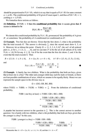 1 .4 Conditional probability 9
should be proportional to JP>(An B), which is to say that it equals aJP>(An B) for some constant
a =a(B). The conditional probability of Q given B must equal 1 , and thus aJP>(Qn B) =1 ,
yielding a =1/JP>(B).
We formalize these notions as follows.
(1) Definition. If JP'(B) > 0 then the conditional probability that A occurs given that B
occurs is defined to be
JP'(A I B) =
P(A n B)
P(B) .
We denote this conditional probability by JP>(A I B), pronounced 'the probability of A given
B', or sometimes 'the probability of A conditioned (or conditional) on B'.
(2) Example. Two fair dice are thrown. Given that the first shows 3, what is the probability
that the total exceeds 6? The answer is obviously �, since the second must show 4, 5, or
6. However, let us labour the point. Clearly Q ={ I , 2, 3, 4, 5, 6f, the sett of all ordered
pairs (i, j) for i, j E { I , 2, . . . , 6}, and we can take F to be the set of all subsets of Q, with
JP>(A) =IAI/36 for any A S; Q. Let B be the event that the first die shows 3, and A be the
event that the total exceeds 6. Then
B ={(3, b) : 1 S b S 6}, A ={(a, b) : a + b > 6}, An B ={(3, 4), (3, 5), (3, 6)},
and
JP>(An B) I An B I 3
JP>(A I B) = JP>(B)
= I B I
=6· •
(3) Example. A family has two children. What is the probability that both are boys, given
that at least one is a boy? The older and younger child may each be male or female, so there
are fourpossible combinations of sexes, which we assume to be equally likely. Hence we can
represent the sample space in the obvious way as
where JP>(GG)
probability,
Q ={GG, GB, BG, BB}
JP>(BB) =JP>(GB) = JP>(BG) = i. From the definition of conditional
JP>(BB l one boy at least) =JP>(BB I GBU BGU BB)
JP>(BBn (GBU BGU BB»
JP>(GBU BGU BB)
JP>(BB) 1
-
JP>(GBU BGU BB) 3
A popular but incorrect answer to the question is �. This is the correct answer to another
question: for a family with two children, what is the probability that both are boys given that
the younger is a boy? In this case,
JP>(BB) 1
JP>(BB I younger is a boy) =JP>(BB I GBU BB)
JP>(BBn (GBU BB»
JP>(GBU BB) JP>(GBU BB) 2
tRemember that A x B = {(a, b) : aE A, bE B} and that A x A = A2.
 