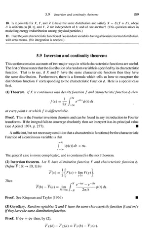 5.9 Inversion and continuity theorems 189
10. Is it possible for X, Y, and Z to have the same distribution and satisfy X = U(Y + Z), where
U is uniform on [0, 1 ], and Y, Z are independent of U and of one another? (This question arises in
modelling energy redistribution among physical particles.)
11. Findthejointcharacteristicfunctionoftworandomvariables having abivariatenormaldistribution
with zero means. (No integration is needed.)
5.9 Inversion and continuity theorems
This section contains accounts oftwo major ways in which characteristic functions are useful.
The firstofthese states thatthe distribution ofarandomvariableis specified by its characteristic
function. That is to say, if X and Y have the same characteristic function then they have
the same distribution. Furthermore, there is a formula which tells us how to recapture the
distribution function F corresponding to the characteristic function ¢. Here is a special case
first.
(1) Theorem. IfX is continuous with densityfunction fand characteristicfunction ¢ then
f(x) = - e-ztx¢(t) dt
1 100 .
2rc -00
at every pointxat which fis differentiable.
Proof. This is the Fourier inversion theorem and can be found in any introduction to Fourier
transforms. Ifthe integral fails to converge absolutely then we interpretit as its principal value
(see Apostol 1974, p. 277). •
A sufficient, butnot necessary conditionthatacharacteristic function¢ be the characteristic
function of a continuous variable is that
i: 1¢(t)1 dt < 00.
The general case is more complicated, and is contained in the next theorem.
(2) Inversion theorem. Let X have distributionfunction F and characteristicfunction ¢.
Define F : lR -? [0, 1] by
Then
F(x) = � {F(X) + lim F(Y) }.
2 ytx
F(b) - F(a) = lim
e -
.
e
¢(t) dt.
I
N -iat -ibt
N-+oo -N 2rclt
Proof. See Kingman and Taylor (1966). •
(3) Corollary. Random variables X and Y have the same characteristicfunction ifandonly
ifthey have the same dtstrlbutionfunction.
Proof. If ¢x = ¢y then, by (2),
Fx(b) - Fx(a) = Fy(b) - FrCa).
 