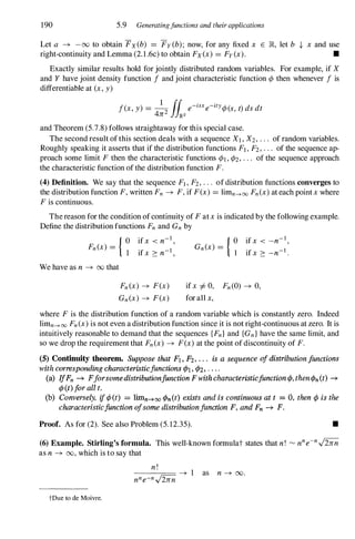 190 5.9 Generatingjunctions and theirapplications
Let a -+ -00 to obtain Fx(b) = Fy (b); now, for any fixed x E JR, let b ,J, x and use
right-continuity and Lemma (2.1.6c) to obtain Fx(x) = Fy (x). •
Exactly similar results hold for jointly distributed random variables. For example, if X
and Y have joint density function f and joint characteristic function ¢ then whenever f is
differentiable at (x, y)
1 rr . .
f(x, y) =
4n2 J
JIR2 e-ISxe-zty¢(s, t) ds dt
and Theorem (5.7.8) follows straightaway for this special case.
The second result ofthis section deals with a sequence XI , X2, . . . of random variables.
Roughly speaking it asserts that if the distribution functions FI , F2, . . . of the sequence ap­
proach some limit F then the characteristic functions ¢l, ¢2, . . . of the sequence approach
the characteristic function of the distribution function F.
(4) Definition. We say that the sequence FI , F2, . . . of distribution functions converges to
the distribution function F, written Fn -+ F, if F(x) = limn--+oo Fn(x) at each pointx where
F is continuous.
Thereason for the condition ofcontinuity of F atx is indicated by the following example.
Define the distribution functions Fn and Gn by
Fn(x) = { �
We have as n -+ 00 that
ifx < n-l ,
ifX 2: n-l ,
Fn(x) -+ F(x)
Gn(x) -+ F(x)
Gn(x) = { � ifx < -n-1 ,
ifx 2: _n-1 .
ifx =I- 0, Fn(0) -+ 0,
forall x,
where F is the distribution function of a random variable which is constantly zero. Indeed
limn--+oo Fn(x) is not even a distribution function since it is not right-continuous at zero. It is
intuitively reasonable to demand that the sequences {Fnl and {Gn} have the same limit, and
so we drop the requirement that Fn(x) -+ F(x) at the point ofdiscontinuity of F.
(5) Continnity theorem. Suppose that Fl. Fz, . . . is a sequence of distribution junctions
with corresponding characteristicjunctions ¢1, ¢Z, . . . .
(a) IfFn -+ Fforsome distributionjunction F with characttristicjunction cP, then ¢n (t) -+
¢(t) for all t.
(b) Conversely, ift/J(t) = lOOn-+oo ¢n(t) exists and is continuous at t = 0, then ¢ is the
characteristicjunction ofsome distributionfunction F, and Fn -+ F.
Proof. As for (2). See also Problem (5. 12.35). •
(6) Example. Stirling's formula. This well-known formulat states that n! '" nne-
n..j2nn
as n -+ 00, which is to say that
tDue to de Moivre.
 