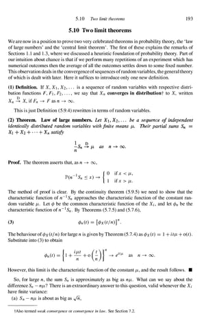 5.10 Two limit theorems 193
5.10 Two limit theorems
Wearenow in a position to prove two very celebrated theorems in probability theory, the 'law
of large numbers' and the 'central limit theorem'. The first of these explains the remarks of
Sections 1.1 and 1.3, where we discussed a heuristic foundation ofprobability theory. Part of
our intuition about chance is that if we perform many repetitions of an experiment which has
numerical outcomes then the average of all the outcomes settles down to some fixed number.
This observationdeals inthe convergenceofsequences ofrandomvariables, the generaltheory
of which is dealt with later. Here it suffices to introduce only one new definition.
(1) Definition. If X, Xl , X2 , . . . is a sequence of random variables with respective distri-
bution functions F,Fl,F2,. . . , we say that Xn converges in distributiont to X, written
Xn � X, if Fn -+ Fas n -+ 00.
This isjust Definition (5.9.4) rewritten in terms ofrandom variables.
(2) Theorem. Law of large numbers. Let Xl. X2• . . . be a sequence of independent
identically distributed random variables with finite means p,. Their partial sums Sn =
Xl + X2 + . . . + Xn satisfy
1 D
-Sn -+ p, as n -+ 00.
n
Proof. The theorem asserts that, as n -+ 00,
{ 0 ifx < /1,
lP'(n-I Sn S x) -+
1 ifx > /1.
The method of proof is clear. By the continuity theorem (5.9.5) we need to show that the
characteristic function of n-I Sn approaches the characteristic function of the constant ran­
dom variable /1. Let ¢ be the common characteristic function of the Xi , and let ¢n be the
characteristic function ofn-1Sn. By Theorems (5.7.5) and (5.7.6),
(3)
The behaviour of¢x(t/n) for large n is given by Theorem (5.7.4) as ¢x(t) = 1 + it/1 + o(t).
Substitute into (3) to obtain
However, this limit is the characteristic function of the constant /1, and the result follows. •
So, for large n, the sum Sn is approximately as big as n/1. What can we say about the
difference Sn - n/1? There is an extraordinary answer to this question, valid whenever the Xi
have finite variance:
(a) Sn - n/1 is about as big as ..;n,
tAlso termed weak convergence or convergence in law. See Section 7.2.
 