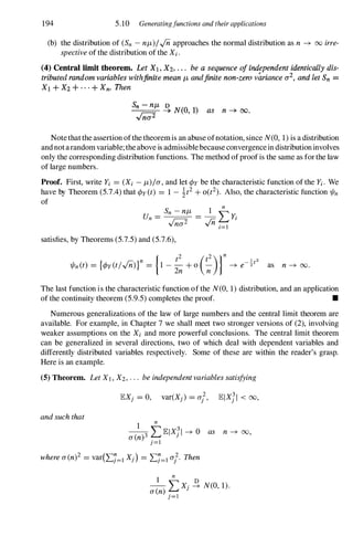 194 5.10 Generatingfunctions and their applications
(b) thedistributionof(Sn -nf.J,)/..;napproaches thenormaldistributionasn � 00 irre­
spectiveofthedistributionoftheXi.
(4) Central limit theorem. Let Xl , X2, . . . be a sequence of independent identically dis­
tributed random variables withftnite mean f.J, andfinite nonwzero variance (12, and let Sn =
Xl + X2 + . . . + Xn• Then
s:;;;- � NCO, 1) as n -+ 00.
n(l
Notethattheassertionofthetheoremisanabuseofnotation,sinceN(0, 1)isadistribution
andnotarandomvariable;theaboveisadmissiblebecauseconvergenceindistributioninvolves
onlythecorrespondingdistributionfunctions. Themethodofproofisthesameasforthelaw
oflargenumbers.
Proof. First, write Yi = (Xi -f.J,)/a,andletcpybethecharacteristicfunctionoftheYi. We
have by Theorem(5.7.4)thatcpy(t) = 1 - 1t2+ 0(t2). Also, thecharacteristicfunction1/In
of n
Un =
Sn -nf.J, = _1_LYi
Vna2 ..;n i=l
satisfies, byTheorems(5.7.5) and(5.7.6),
as n� 00.
Thelastfunctionisthecharacteristicfunctionofthe N(0, 1)distribution,andanapplication
ofthecontinuitytheorem(5.9.5)completestheproof. •
Numerous generalizations ofthe law oflarge numbers and the central limit theorem are
available. Forexample, in Chapter7 we shall meet two strongerversions of(2), involving
weaker assumptions on the Xi and more powerful conclusions. The central limit theorem
can be generalized in several directions, two of which deal with dependent variables and
differently distributed variables respectively. Some ofthese are within the reader's grasp.
Hereisanexample.
(5) Theorem. LetXl, X2,... beindependentvariablessatisfying
andsuchthat 1 n
--
3 LlElXJI � 0 as n � 00,
a(n) .
J=l
wherea(n)2 = var(L:J=1 X}) = L:J=1af. Then
I
n
D
- LX} � N(O, 1).
a(n)}=!
 