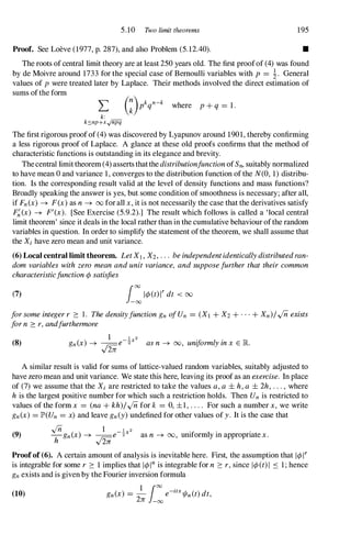 5.10 Two limit theorems 195
Proof. See Loeve (1977,p. 287),and also Problem (5.12.40). •
The roots of central limit theory are at least 250years old. The first proofof (4)was found
by de Moivre around 1733for the special case of Bernoulli variables with p = �. General
values of p were treated later by Laplace. Their methods involved the direct estimation of
sums ofthe form
L
k:
k�np+xy'njiii
where p + q = 1.
The first rigorous proofof (4)was discovered by Lyapunov around 1901,thereby confirming
a less rigorous proof of Laplace. A glance at these old proofs confirms that the method of
characteristic functions is outstanding in its elegance and brevity.
Thecentral limittheorem (4)asserts thatthedistributionfunctionofSn, suitably normalized
to have mean 0and variance 1,converges to the distribution function ofthe N(O, 1)distribu­
tion. Is the corresponding result valid at the level of density functions and mass functions?
Broadly speaking the answer is yes, but some condition of smoothness is necessary; after all,
if Fn(x) -+ F(x) as n-+ 00 forall x, it is not necessarily the case that the derivatives satisfy
F�(x) -+ F'(X). [See Exercise (5.9.2).] The result which follows is called a 'local central
limit theorem' since it deals in the local rather than in the cumulative behaviour ofthe random
variables in question. In order to simplify the statement ofthe theorem, we shall assume that
the Xi have zero mean and unit variance.
(6) Local central limit theorem. LetXI , X2, ... beindependentidenticallydistributedran­
dom variables with zero meanandunitvariance, andsupposefurtherthat theircommon
characteristicfunction¢satisfies
(7) i:1¢(tWdt < 00
forsomeintegerr :::: 1. ThedensityfunctiongnofUn = (XI + X2 + . . . + Xn)/Inexists
forn ::::r,andfurthermore
1 1 2
(8) gn(x) -+ �e-"2x asn -+ 00, uniformlyinx E K
v2n
A similar result is valid for sums of lattice-valued random variables, suitably adjusted to
have zero mean and unit variance. We state this here, leaving its proof as an exercise. In place
of (7)we assume that the Xi are restricted to take the values a,a ± h,a ± 2h, . . . , where
his the largest positive number for which such a restriction holds. Then Un is restricted to
values of the form x = (na + kh)/Infor k = 0,±1, . . . . For such a number x, we write
gn(x) = JP>(Un = x) and leave gn(Y)undefined for other values of y. It is the case that
(9)
In 1 l X2
-gn(x) -+ --e-"2 as n -+ 00, uniformly in appropriate x.
h .[iii
Proofof (6). A certain amount of analysis is inevitable here. First, the assumption that 1¢lr
is integrable for some r :::: 1implies that I¢Inis integrable for n ::::r,since I¢(t)l S I ; hence
gn exists and is given by the Fourier inversion formula
(10) gn(x) = - e-ztx1/In(t)dt,
1 100
.
2n -00
 
