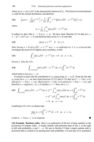 196 S.10 Generatingfunctions and their applications
where 1/In(t) = ¢(t/,/nf is the characteristic function of Un. The Fourierinversion theorem
is valid for the normal distribution, and therefore
(11)
where
In = _
1
/00I¢(t,/fi)n _e-!t21dt.
2n -00
It suffices to show that In � 0 as n � 00. We have from Theorem (S.7.4) that ¢(t) =
1 - it2+0(t2)as t � 0, and therefore there exists 8 (> 0) such that
(12)
Now, for any a > O,¢(t/...(ii)n � e-!t2 as n � oo uniformly in t E [-a, a] (to see this,
investigate the proofof (4) slightly more carefully), so that
(13)
for any a. Also, by (12),
(14)
which tends to zero as a � 00.
It remains to deal with the contribution to In arising from ItI > 8...(ii. From the fact that
gn exists for n � r , we have from Exercises (S.7.S) and (S.7.6) that 1¢(tYI < 1 for t =f:. 0,
and 1¢(tYI � 0 as t � ±oo. Hence 1¢(t)1 < 1 for t =f:. 0, and 1¢(t)1 � 0 as t� ±oo, and
therefore 1/ = sup{l¢(t) I : ItI � 8} satisfies 1/ < 1 . Now, for n � r ,
(15) [ 1¢(t/...(ii)n _e-!t2Idt S 1/n-r/00 1¢(t/...(iiWdt+2 [00 e-!t2dt
J1tl>8.jTi -00 J8.jTi
Combining (13)-(1S), we deduce that
so that In � 0 as n � 00 as required.
= 1/n-r...(ii/oo
1¢(uWdu+2 [00 e-!t2dt
-00 J8.jTi
� 0 as n � 00.
as a � 00,
•
(16) Example. Random walks. Here is an application of the law of large numbers to the
persistence of random walks. A simple random walk performs steps of size 1, to the right
or left with probability p and 1 - p. We saw in Section S.3 that a simple random walk is
persistent (that is, returns to its starting point with probability 1) ifand only ifit is symmetric
 