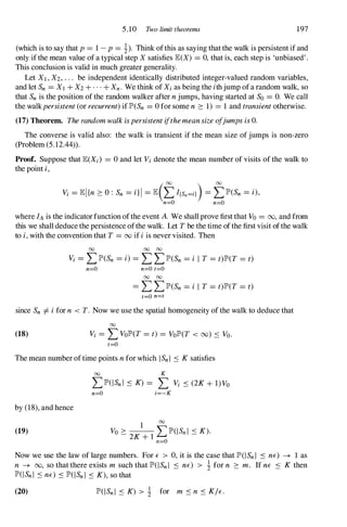 5.10 Two limit theorems 197
(which is to say that p= 1-p= 1). Think ofthis as saying that the walk is persistent if and
only ifthe mean value of a typical step X satisfies lE(X) = 0,that is, each step is 'unbiased'.
This conclusion is valid in much greater generality.
Let Xl , X2, .. . be independent identically distributed integer-valued random variables,
and let Sn = Xl +X2 +...+Xn . We think of Xi as being the ithjump ofa random walk, so
that Sn is the position of the random walker after njumps, having started at So = O. We call
the walkpersistent(or recurrent)if lP'(Sn = 0for some n :::: 1) = 1 and transientotherwise.
(17) Theorem. TherandomwalkispersistentifthemeansizeofjumpsisO.
The converse is valid also: the walk is transient if the mean size of jumps is non-zero
(Problem (5.12.44» .
Proof. Suppose that lE(Xi ) = 0and let Vi denote the mean number of visits of the walk to
the point i,
Vi = lEl{n ::::0: Sn = i}1 = lE(tf{Sn=iJ ) = tlP'(Sn = i),
n=O n=O
where fA is the indicatorfunction ofthe event A. We shall prove first that Vo = 00, and from
this we shall deduce the persistence ofthe walk. Let Tbe the time ofthe first visit ofthe walk
to i,with the convention that T = 00 if iis never visited. Then
00 00 00
Vi = L lP'(Sn = i) = L L lP'(Sn = i I T = t)lP'(T = t)
n=O n=O t=O
00 00
= L L lP'(Sn = i I T = t)lP'(T = t)
t=O n=t
since Sn -=j:. ifor n < T. Now we use the spatial homogeneity of the walk to deduce that
00
(18) Vi = L VolP'(T = t) = VolP'(T < 00) .:::; Vo.
t=O
The mean number of time points nfor which I Sn I .:::; Ksatisfies
by (18),and hence
(19)
00 K
L lP'(I Sn l .:::; K) = L Vi .:::; (2K+ I)Vo
n=O i=-K
1 00
Vo > '"' lP'(I Sn l < K).
- 2K+l � -
Now we use the law of large numbers. For E > 0,it is the case that lP'(1 Sn I .:::; nE) -+ 1 as
n -+ 00, so that there exists m such that lP'(I Sn I .:::; nE) > 1 for n :::: m. If nE .:::; K then
lP'(I Sn l .:::;nE) .:::;lP'(I Sn l .:::; K),so that
(20) lP'(I Sn l .:::; K) > 1 for m .:::;n .:::; K/E.
 