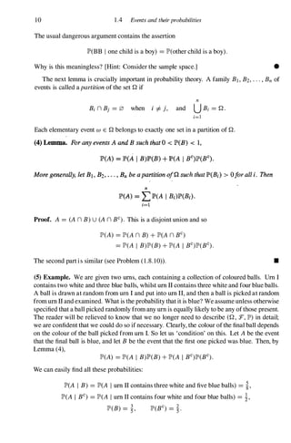 10 1 .4 Events and theirprobabilities
The usual dangerous argument contains the assertion
lP'(BB l one child is a boy) =lP'(other child is a boy).
Why is this meaningless? [Hint: Consider the sample space.] •
The next lemma is crucially important in probability theory. A family Bl, B2, . . . , Bn of
events is called a partition of the set Q if
n
Bi n Bj = 0 when i =I- j, and U Bi =Q.
i=1
Each elementary event (J) E Q belongs to exactly one set in a partition of Q.
(4) Lemma. Forany events A and B such that 0 < lP'(B) < 1,
lP'(A) = p(Ai I B)P(B) + lP'(A I BC)lP'(BC).
More generally. let B1. B2•• • . , Bn be a partition off'!. such that lP'(B/) > Ofor all i. Then
n
lP'(A) = LlP'(A I B;)lP'(Bj).
i=1
Proof. A =(A n B)U (A n BC). This is a disjoint union and so
lP'(A) =lP'(A n B) + lP'(A n BC)
=lP'(A I B)lP'(B) + lP'(A I BC)lP'(BC).
The second part is similar (see Problem (1 .8. 10» . •
(5) Example. We are given two urns, each containing a collection of coloured balls. Urn I
contains two white and three blue balls, whilst urn II contains three white and four blue balls.
A ball is drawn at random from urn I and put into urn II, and then a ball is picked at random
from urn II and examined. What is the probability that it is blue? We assume unless otherwise
specified that a ball picked randomly from any urn is equally likely to be any ofthose present.
The reader will be relieved to know that we no longer need to describe (Q, :F, lP') in detail;
we are confident that we could do so if necessary. Clearly, the colour ofthe final ball depends
on the colour of the ball picked from urn I. So let us 'condition' on this. Let A be the event
that the final ball is blue, and let B be the event that the first one picked was blue. Then, by
Lemma (4),
lP'(A) =lP'(A I B)lP'(B) + lP'(A I BC)lP'(BC).
We can easily find all these probabilities:
lP'(A I B) =lP'(A I urn II contains three white and five blue balls) =i,
lP'(A I BC) =lP'(A I urn II contains four white and four blue balls) =i,
lP'(B) =�, lP'(BC) =�.
 